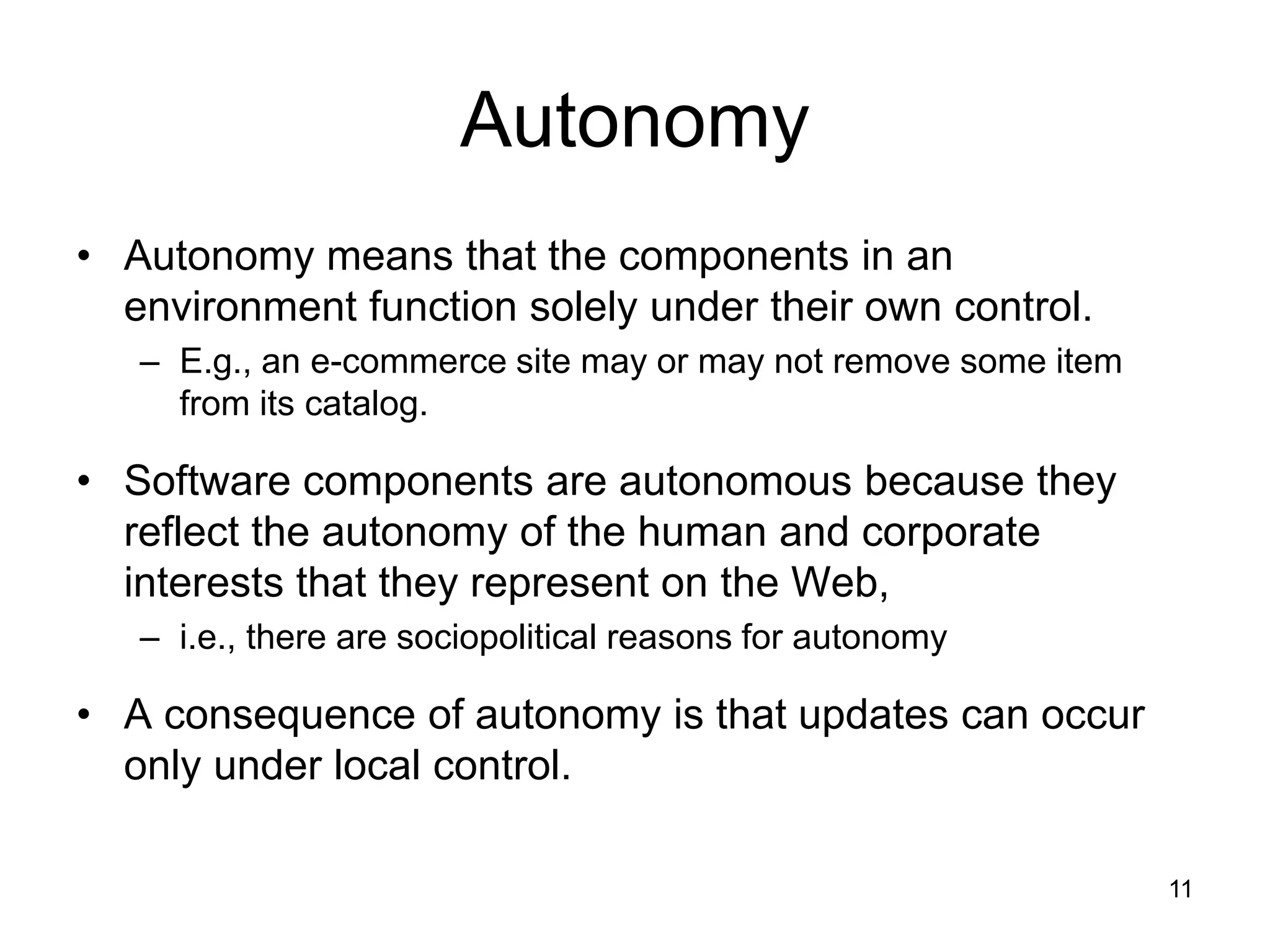 11
Autonomy
• Autonomy means that the components in an
environment function solely under their own control.
– E.g., an e-commerce site may or may not remove some item
from its catalog.
• Software components are autonomous because they
reflect the autonomy of the human and corporate
interests that they represent on the Web,
– i.e., there are sociopolitical reasons for autonomy
• A consequence of autonomy is that updates can occur
only under local control.
 