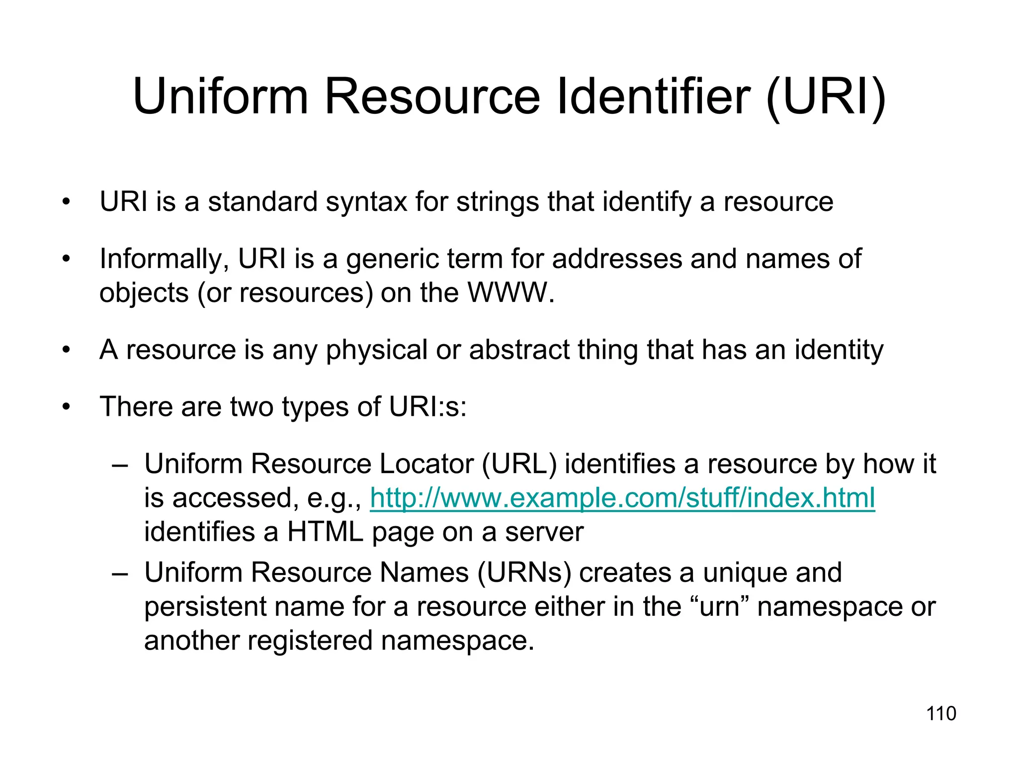 110
Uniform Resource Identifier (URI)
• URI is a standard syntax for strings that identify a resource
• Informally, URI is a generic term for addresses and names of
objects (or resources) on the WWW.
• A resource is any physical or abstract thing that has an identity
• There are two types of URI:s:
– Uniform Resource Locator (URL) identifies a resource by how it
is accessed, e.g., http://www.example.com/stuff/index.html
identifies a HTML page on a server
– Uniform Resource Names (URNs) creates a unique and
persistent name for a resource either in the “urn” namespace or
another registered namespace.
 
