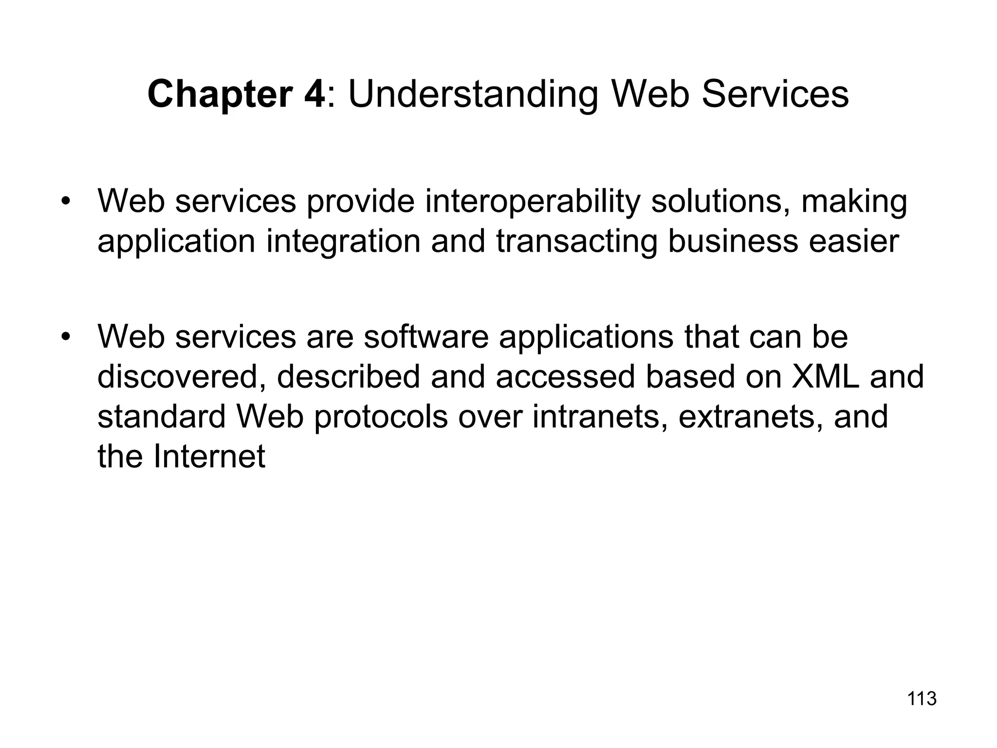 113
Chapter 4: Understanding Web Services
• Web services provide interoperability solutions, making
application integration and transacting business easier
• Web services are software applications that can be
discovered, described and accessed based on XML and
standard Web protocols over intranets, extranets, and
the Internet
 