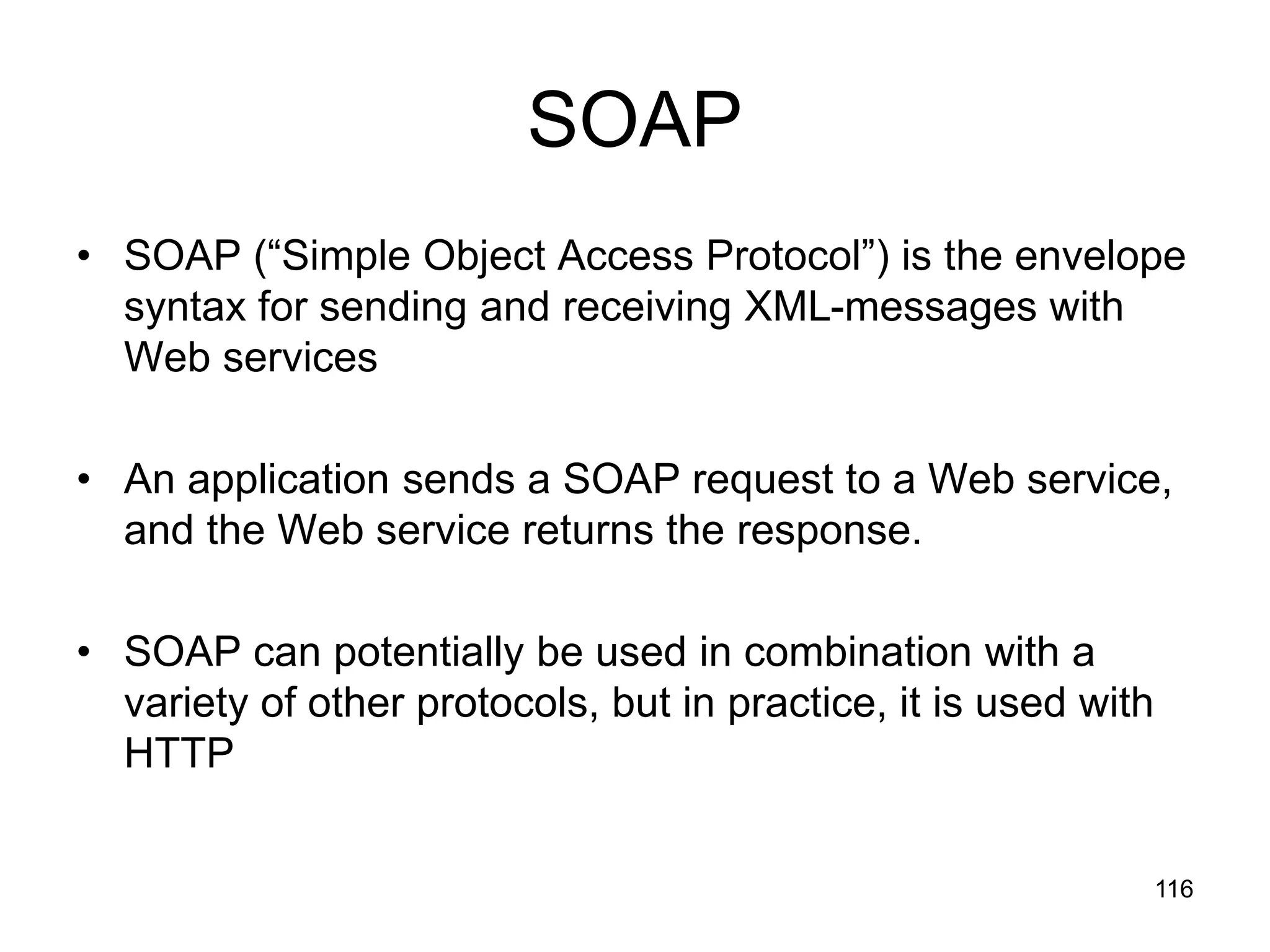 116
SOAP
• SOAP (“Simple Object Access Protocol”) is the envelope
syntax for sending and receiving XML-messages with
Web services
• An application sends a SOAP request to a Web service,
and the Web service returns the response.
• SOAP can potentially be used in combination with a
variety of other protocols, but in practice, it is used with
HTTP
 