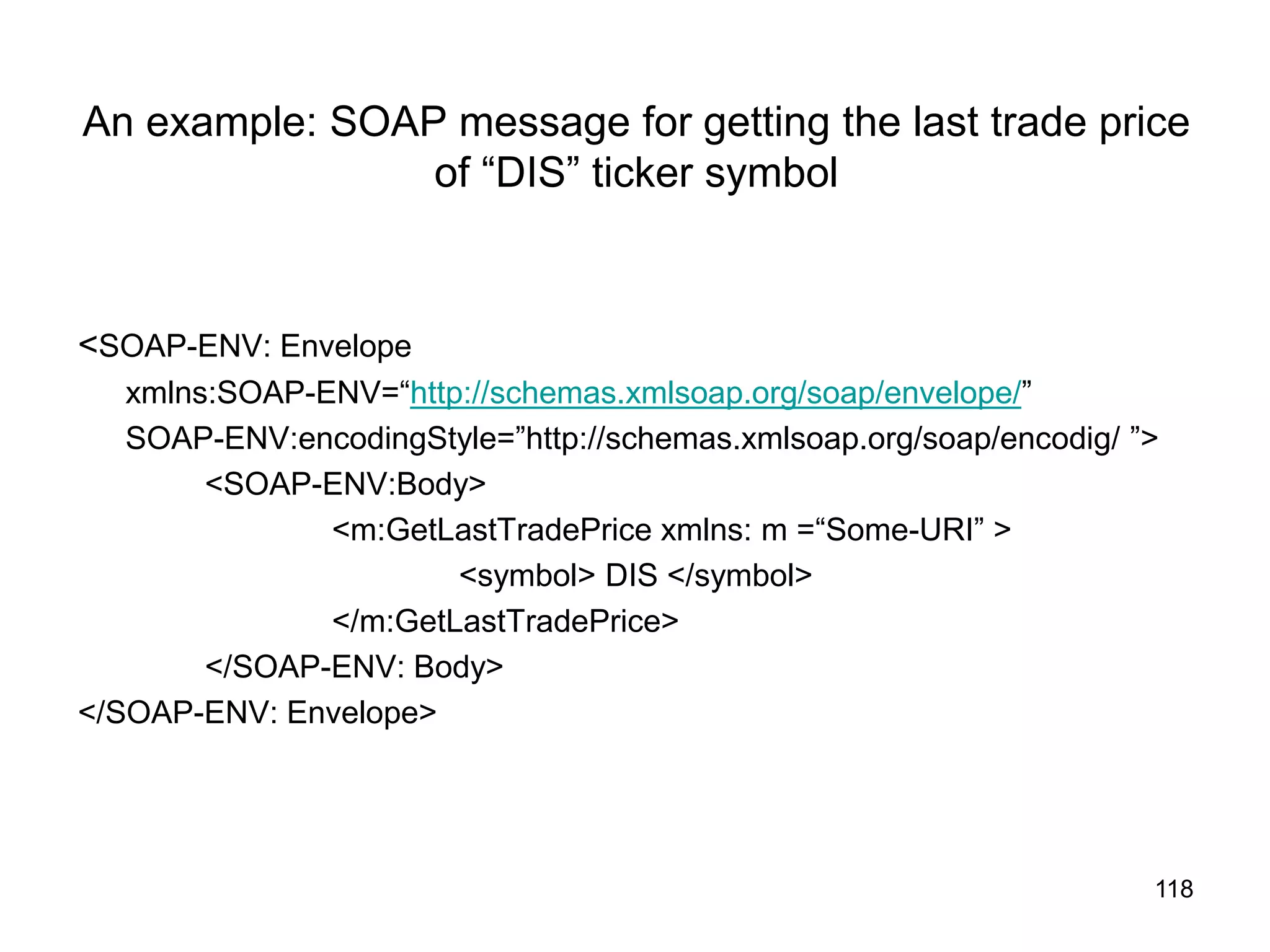 118
An example: SOAP message for getting the last trade price
of “DIS” ticker symbol
<SOAP-ENV: Envelope
xmlns:SOAP-ENV=“http://schemas.xmlsoap.org/soap/envelope/”
SOAP-ENV:encodingStyle=”http://schemas.xmlsoap.org/soap/encodig/ ”>
<SOAP-ENV:Body>
<m:GetLastTradePrice xmlns: m =“Some-URI” >
<symbol> DIS </symbol>
</m:GetLastTradePrice>
</SOAP-ENV: Body>
</SOAP-ENV: Envelope>
 
