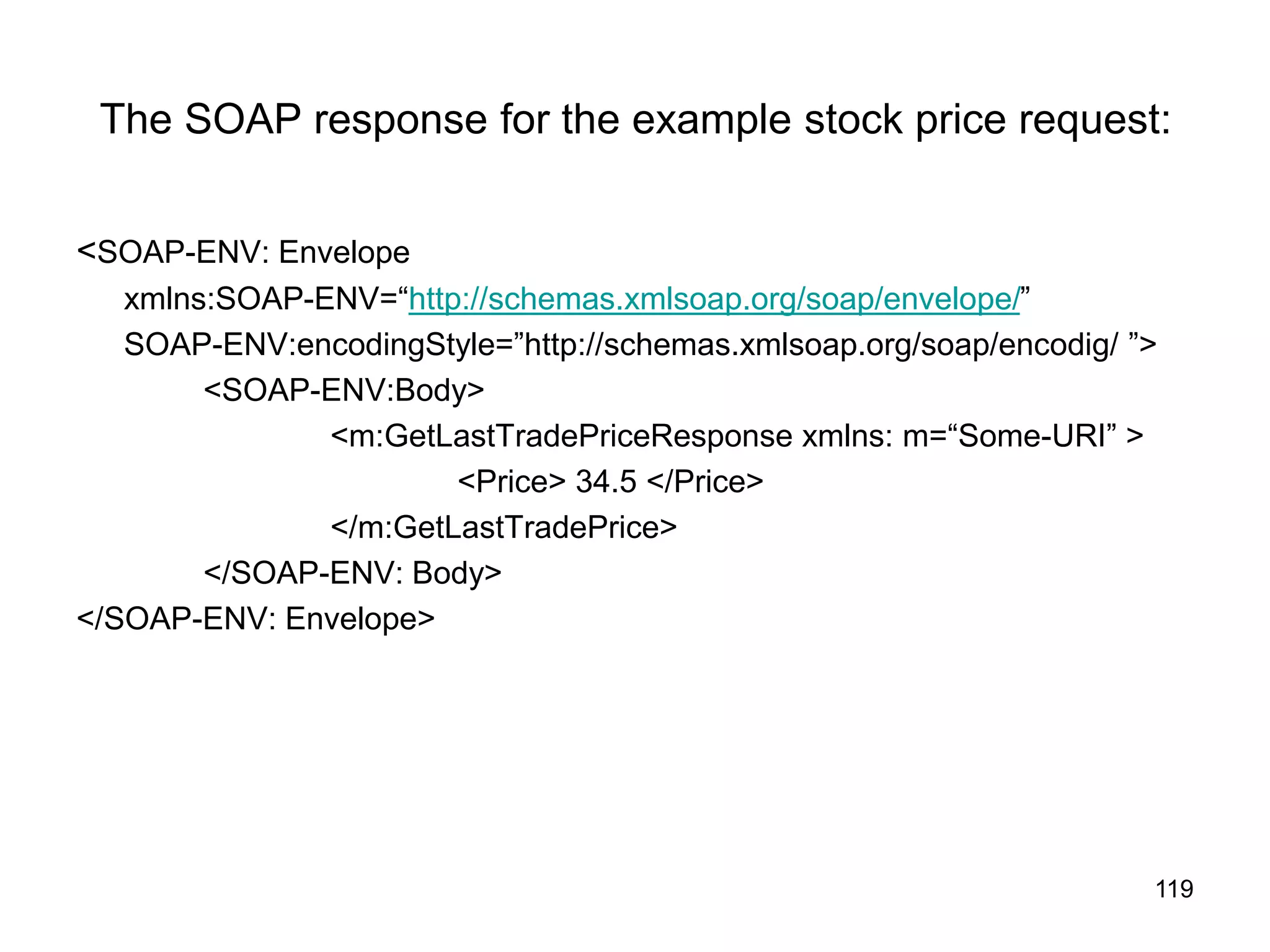 119
The SOAP response for the example stock price request:
<SOAP-ENV: Envelope
xmlns:SOAP-ENV=“http://schemas.xmlsoap.org/soap/envelope/”
SOAP-ENV:encodingStyle=”http://schemas.xmlsoap.org/soap/encodig/ ”>
<SOAP-ENV:Body>
<m:GetLastTradePriceResponse xmlns: m=“Some-URI” >
<Price> 34.5 </Price>
</m:GetLastTradePrice>
</SOAP-ENV: Body>
</SOAP-ENV: Envelope>
 