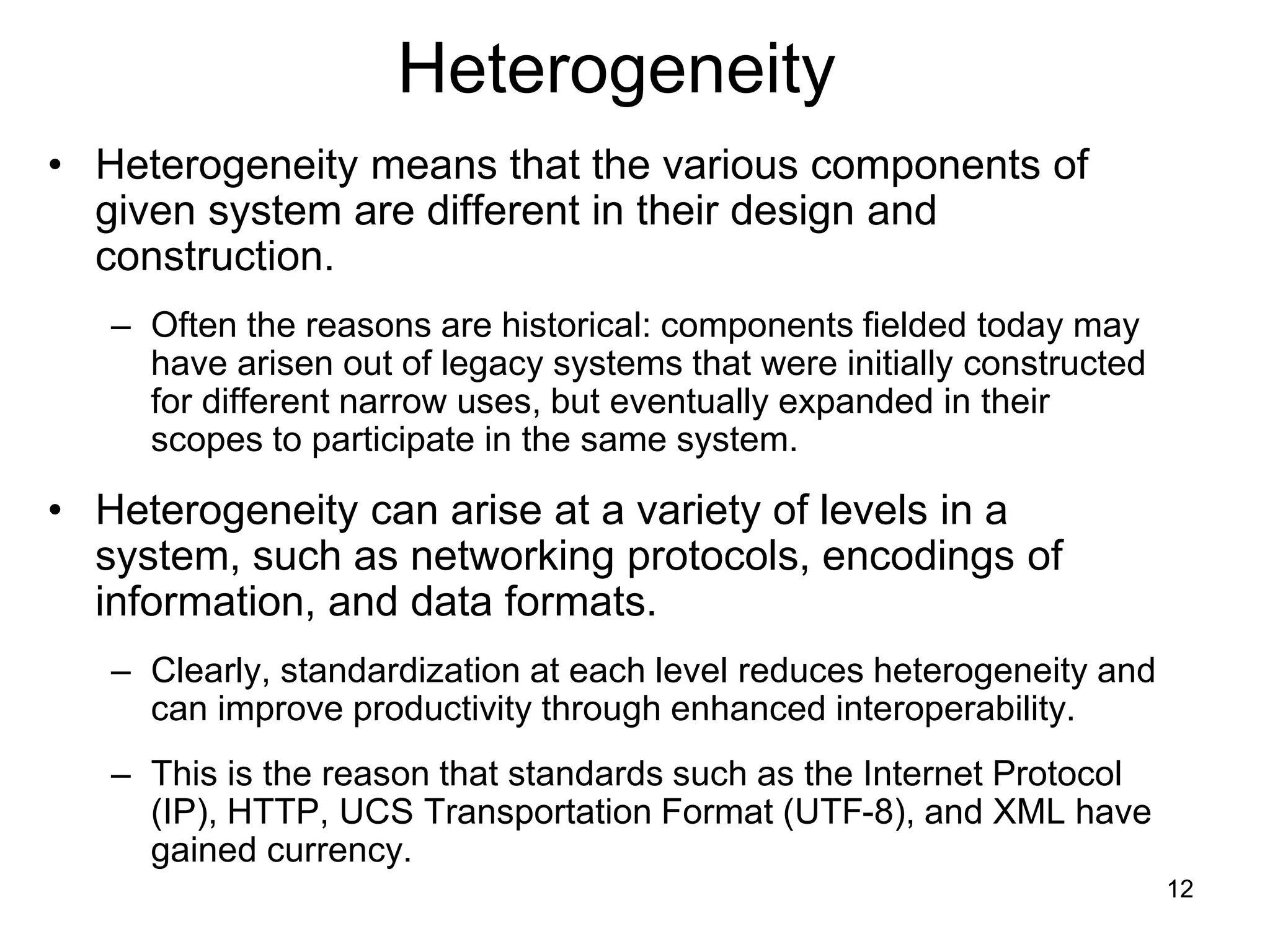 12
Heterogeneity
• Heterogeneity means that the various components of
given system are different in their design and
construction.
– Often the reasons are historical: components fielded today may
have arisen out of legacy systems that were initially constructed
for different narrow uses, but eventually expanded in their
scopes to participate in the same system.
• Heterogeneity can arise at a variety of levels in a
system, such as networking protocols, encodings of
information, and data formats.
– Clearly, standardization at each level reduces heterogeneity and
can improve productivity through enhanced interoperability.
– This is the reason that standards such as the Internet Protocol
(IP), HTTP, UCS Transportation Format (UTF-8), and XML have
gained currency.
 