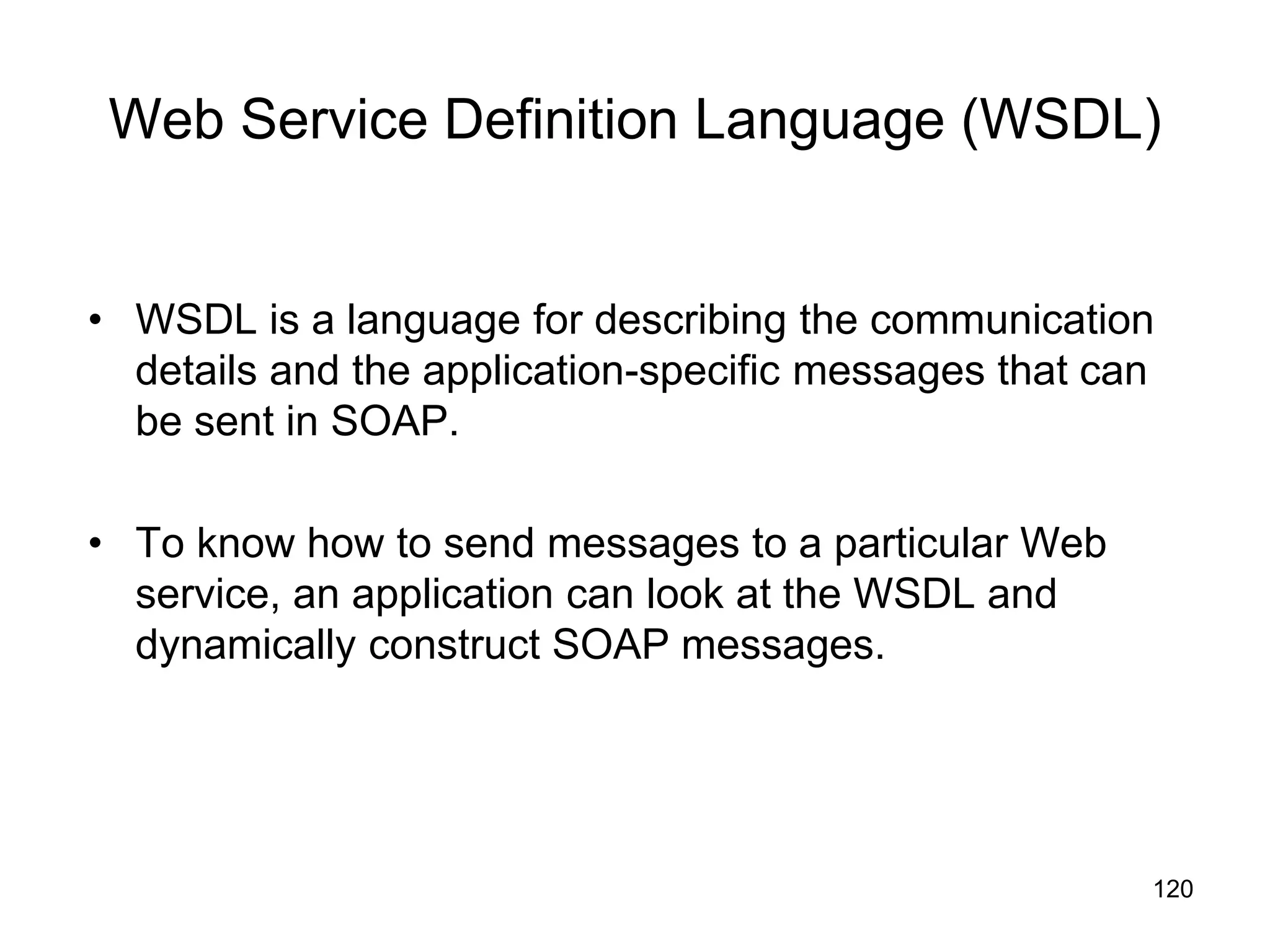 120
Web Service Definition Language (WSDL)
• WSDL is a language for describing the communication
details and the application-specific messages that can
be sent in SOAP.
• To know how to send messages to a particular Web
service, an application can look at the WSDL and
dynamically construct SOAP messages.
 