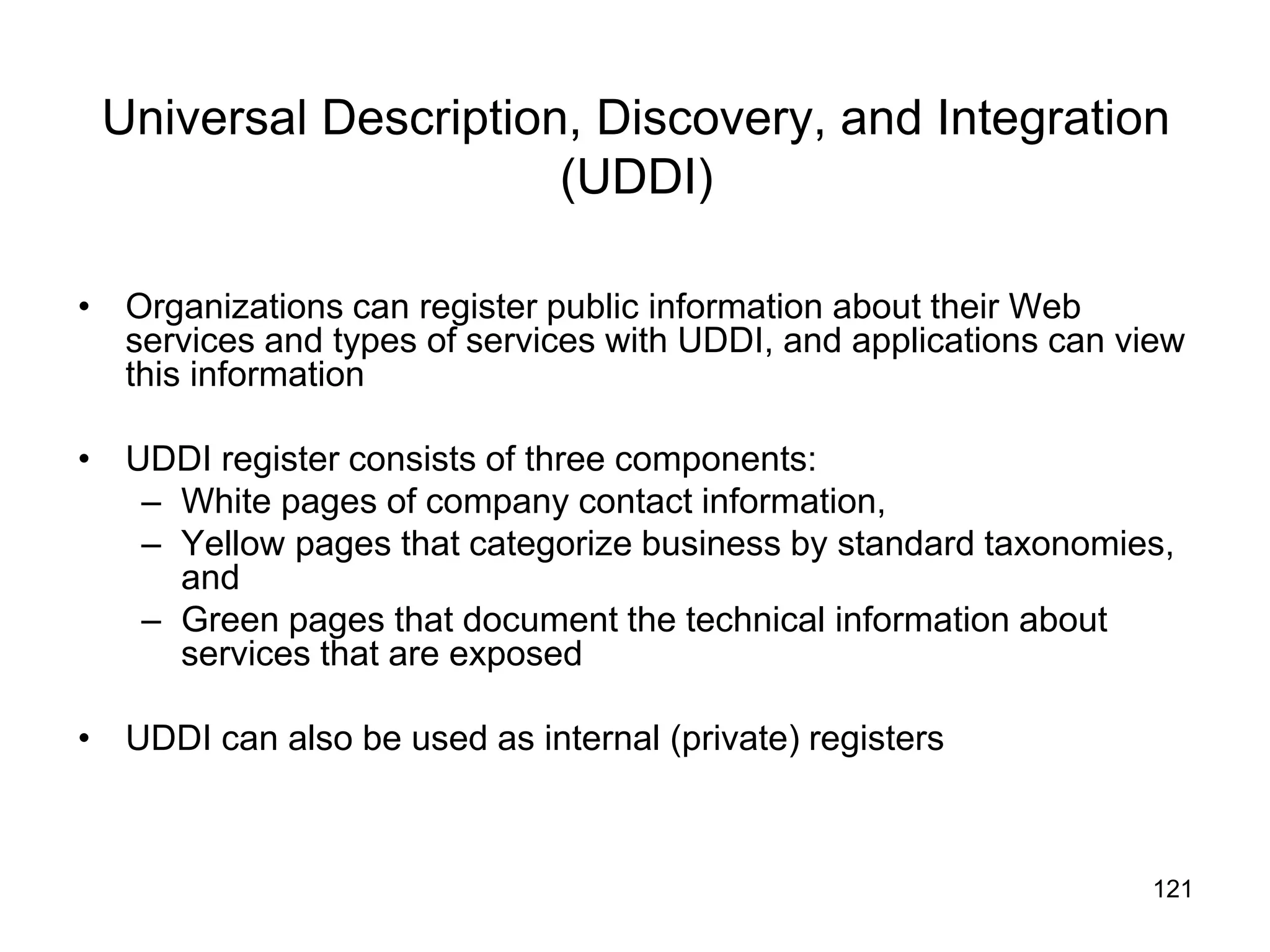 121
Universal Description, Discovery, and Integration
(UDDI)
• Organizations can register public information about their Web
services and types of services with UDDI, and applications can view
this information
• UDDI register consists of three components:
– White pages of company contact information,
– Yellow pages that categorize business by standard taxonomies,
and
– Green pages that document the technical information about
services that are exposed
• UDDI can also be used as internal (private) registers
 