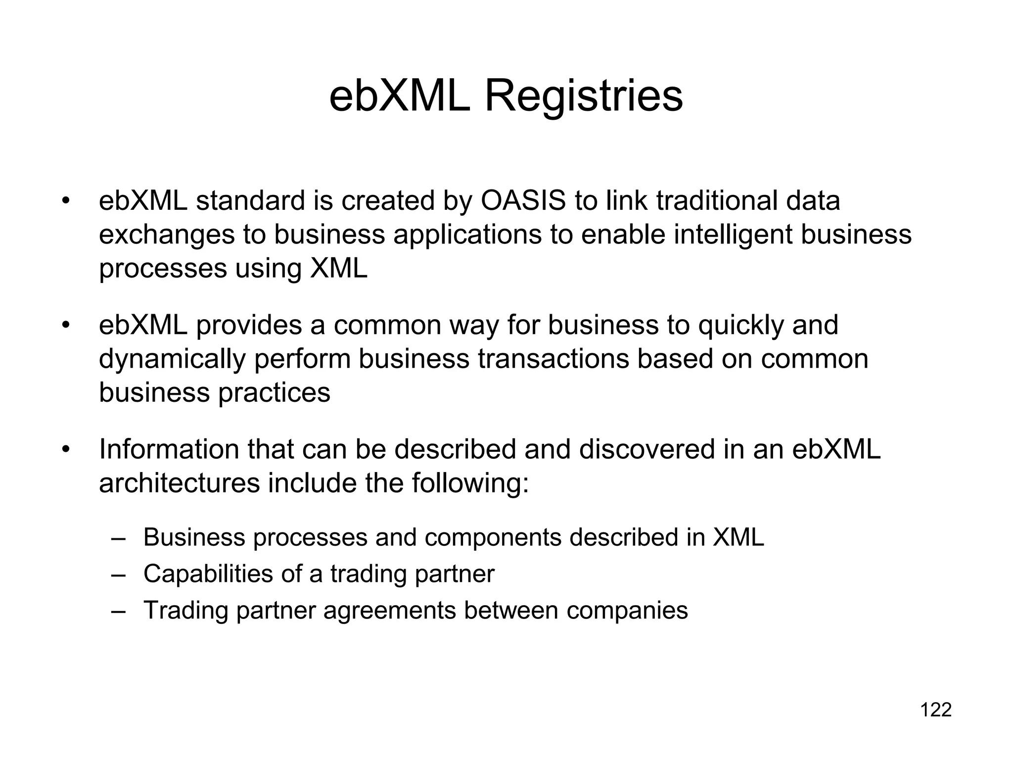 122
ebXML Registries
• ebXML standard is created by OASIS to link traditional data
exchanges to business applications to enable intelligent business
processes using XML
• ebXML provides a common way for business to quickly and
dynamically perform business transactions based on common
business practices
• Information that can be described and discovered in an ebXML
architectures include the following:
– Business processes and components described in XML
– Capabilities of a trading partner
– Trading partner agreements between companies
 
