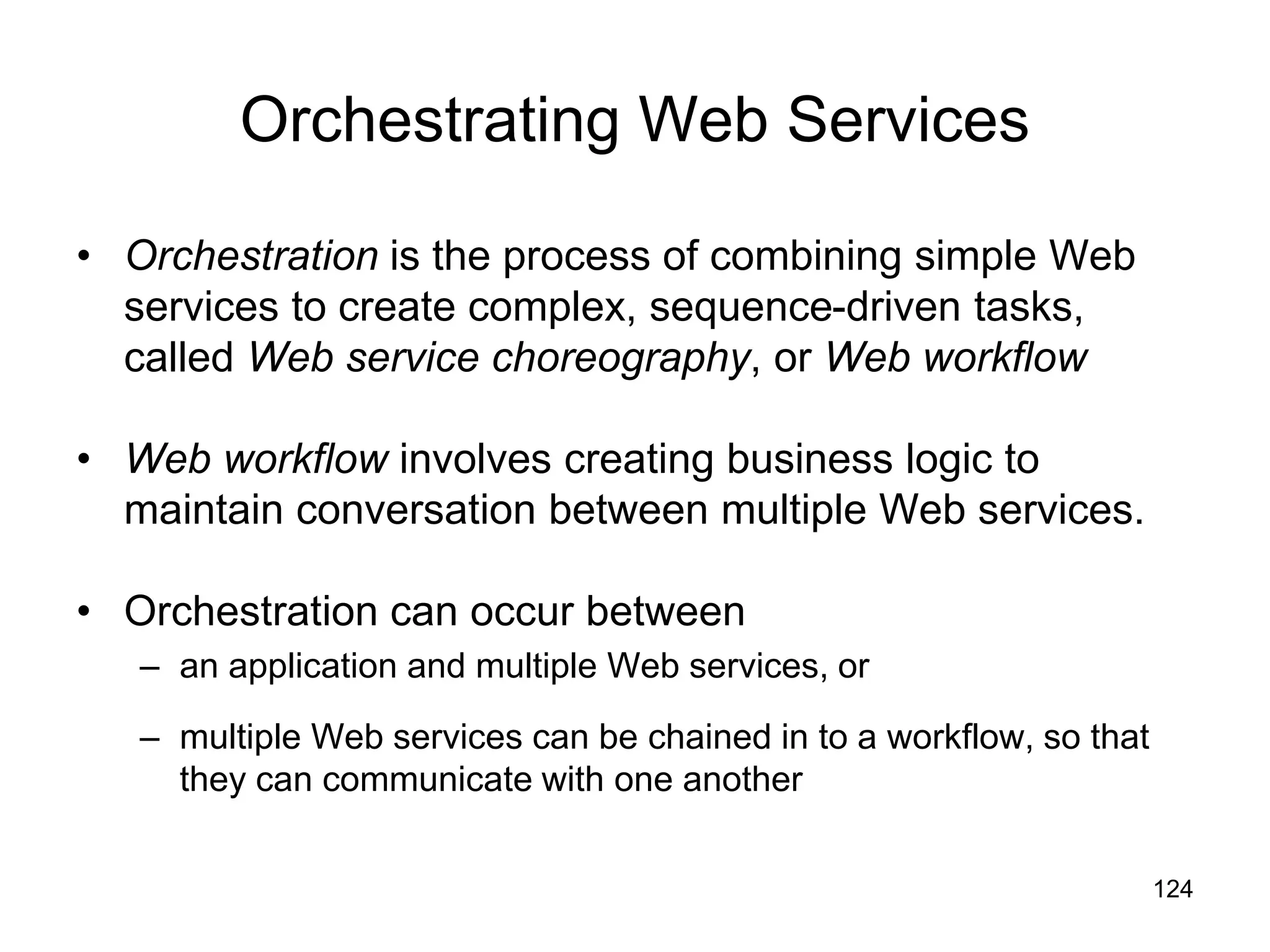 124
Orchestrating Web Services
• Orchestration is the process of combining simple Web
services to create complex, sequence-driven tasks,
called Web service choreography, or Web workflow
• Web workflow involves creating business logic to
maintain conversation between multiple Web services.
• Orchestration can occur between
– an application and multiple Web services, or
– multiple Web services can be chained in to a workflow, so that
they can communicate with one another
 