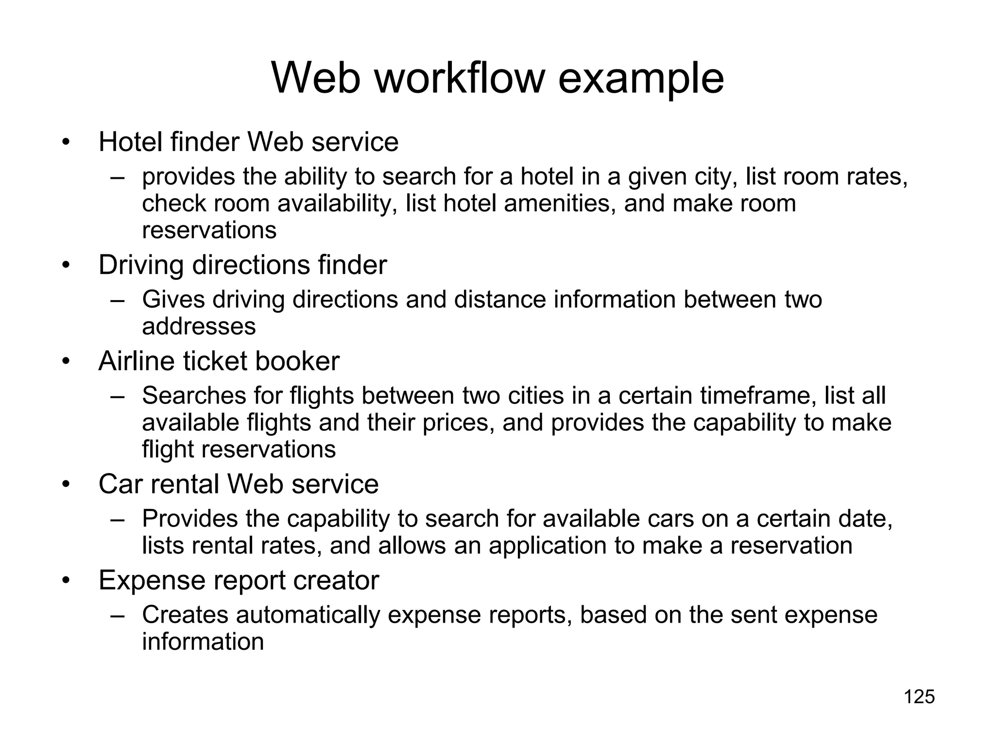 125
Web workflow example
• Hotel finder Web service
– provides the ability to search for a hotel in a given city, list room rates,
check room availability, list hotel amenities, and make room
reservations
• Driving directions finder
– Gives driving directions and distance information between two
addresses
• Airline ticket booker
– Searches for flights between two cities in a certain timeframe, list all
available flights and their prices, and provides the capability to make
flight reservations
• Car rental Web service
– Provides the capability to search for available cars on a certain date,
lists rental rates, and allows an application to make a reservation
• Expense report creator
– Creates automatically expense reports, based on the sent expense
information
 