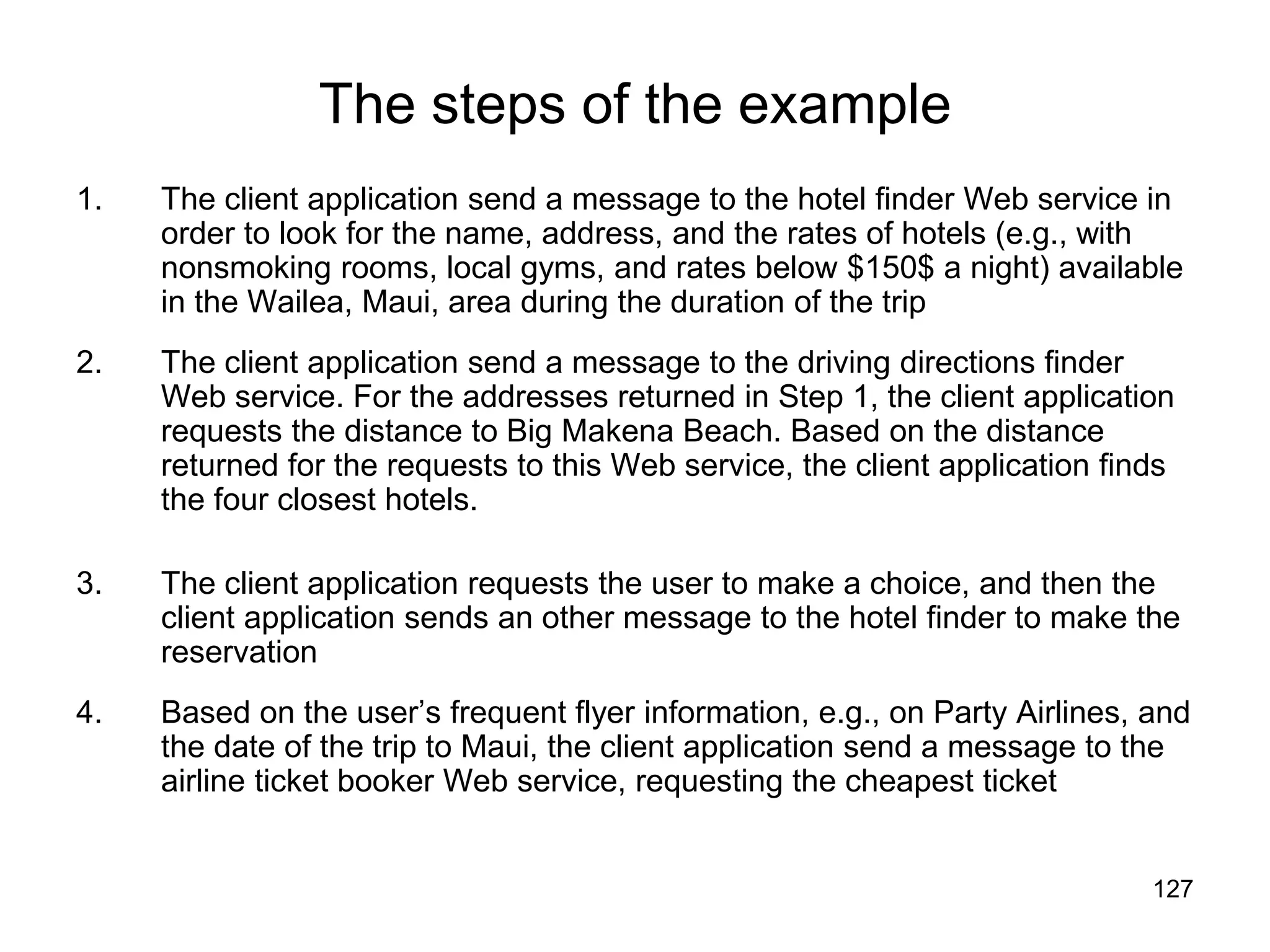 127
The steps of the example
1. The client application send a message to the hotel finder Web service in
order to look for the name, address, and the rates of hotels (e.g., with
nonsmoking rooms, local gyms, and rates below $150$ a night) available
in the Wailea, Maui, area during the duration of the trip
2. The client application send a message to the driving directions finder
Web service. For the addresses returned in Step 1, the client application
requests the distance to Big Makena Beach. Based on the distance
returned for the requests to this Web service, the client application finds
the four closest hotels.
3. The client application requests the user to make a choice, and then the
client application sends an other message to the hotel finder to make the
reservation
4. Based on the user’s frequent flyer information, e.g., on Party Airlines, and
the date of the trip to Maui, the client application send a message to the
airline ticket booker Web service, requesting the cheapest ticket
 