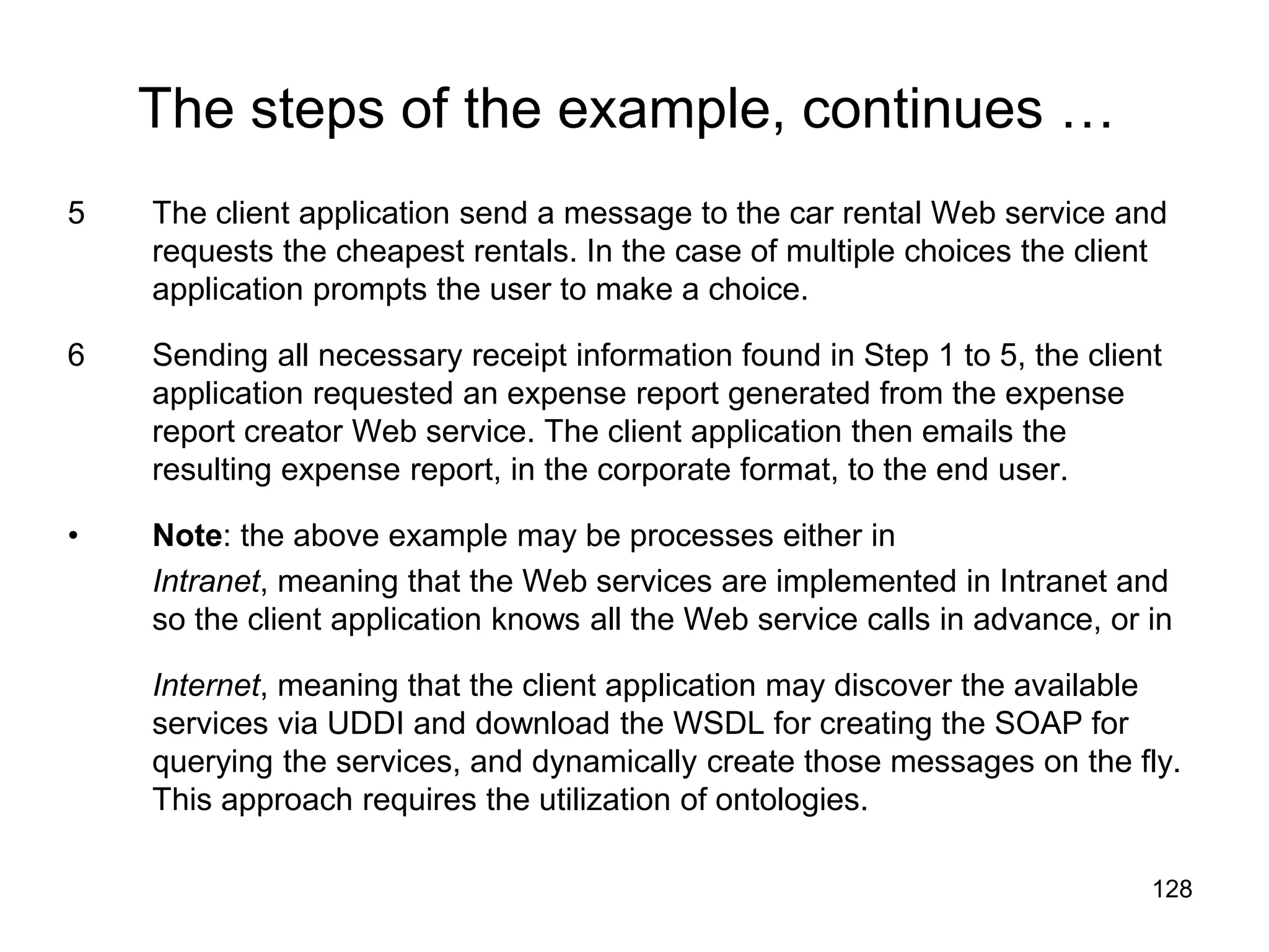 128
The steps of the example, continues …
5 The client application send a message to the car rental Web service and
requests the cheapest rentals. In the case of multiple choices the client
application prompts the user to make a choice.
6 Sending all necessary receipt information found in Step 1 to 5, the client
application requested an expense report generated from the expense
report creator Web service. The client application then emails the
resulting expense report, in the corporate format, to the end user.
• Note: the above example may be processes either in
Intranet, meaning that the Web services are implemented in Intranet and
so the client application knows all the Web service calls in advance, or in
Internet, meaning that the client application may discover the available
services via UDDI and download the WSDL for creating the SOAP for
querying the services, and dynamically create those messages on the fly.
This approach requires the utilization of ontologies.
 
