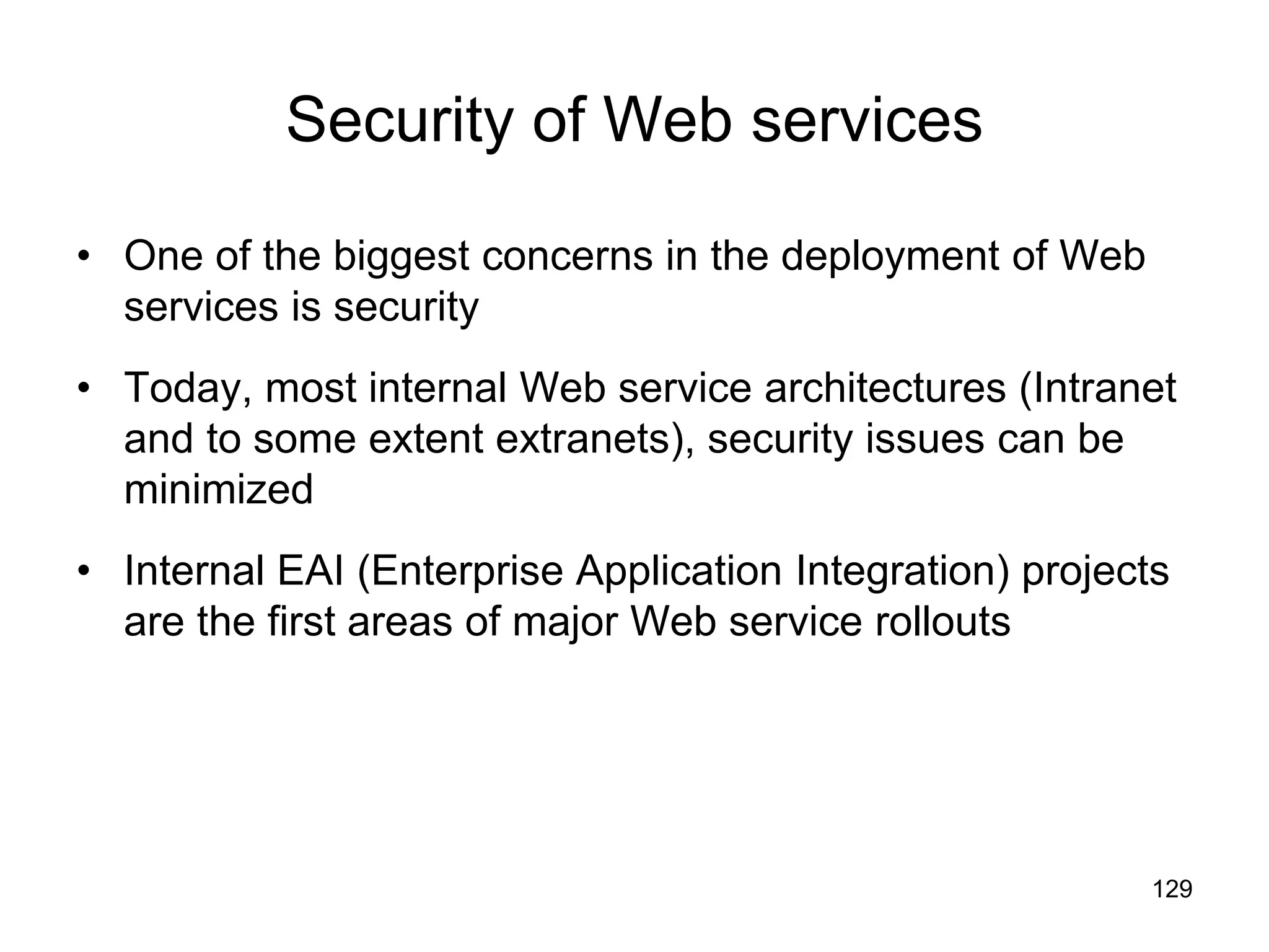 129
Security of Web services
• One of the biggest concerns in the deployment of Web
services is security
• Today, most internal Web service architectures (Intranet
and to some extent extranets), security issues can be
minimized
• Internal EAI (Enterprise Application Integration) projects
are the first areas of major Web service rollouts
 