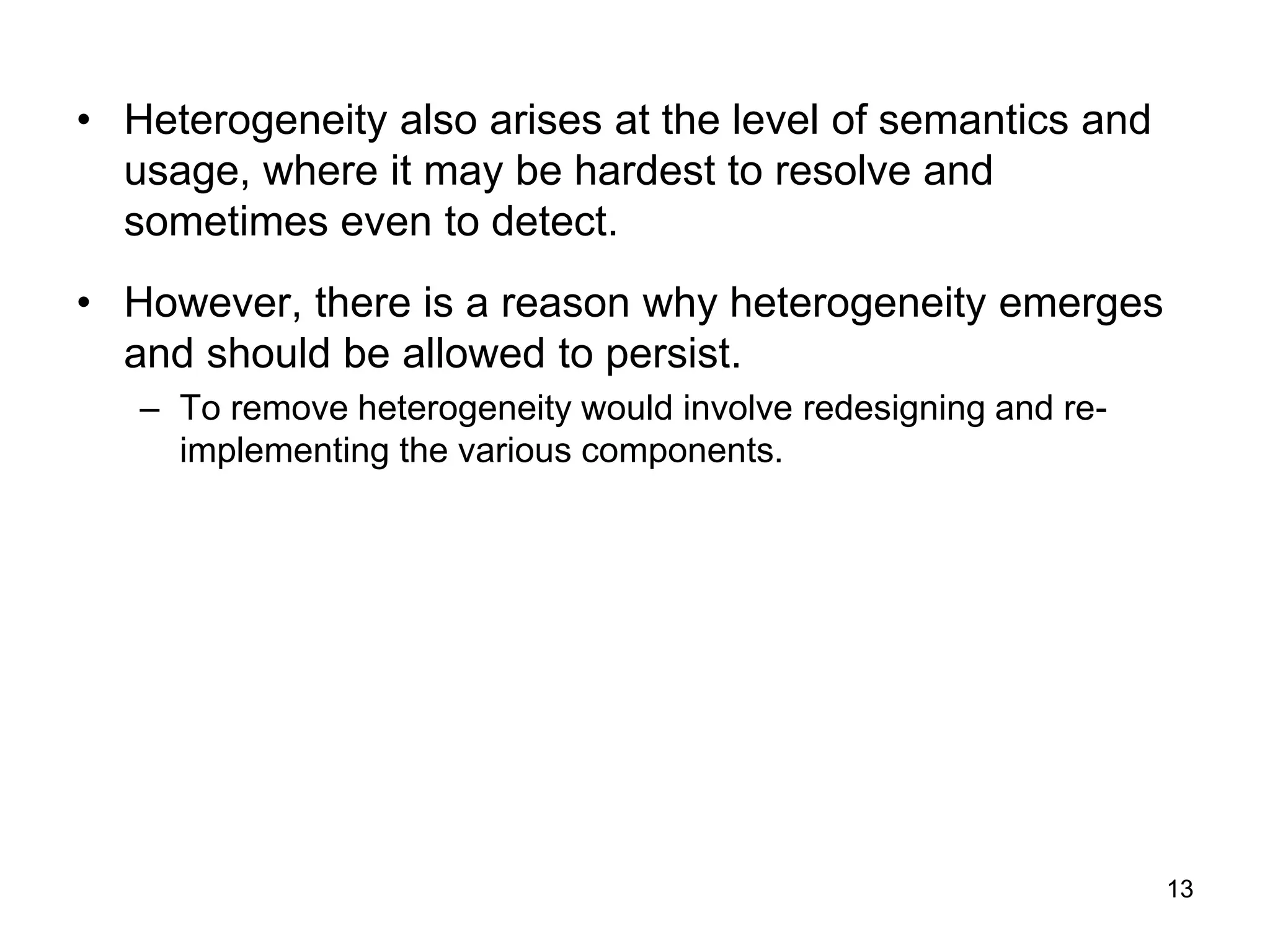 13
• Heterogeneity also arises at the level of semantics and
usage, where it may be hardest to resolve and
sometimes even to detect.
• However, there is a reason why heterogeneity emerges
and should be allowed to persist.
– To remove heterogeneity would involve redesigning and re-
implementing the various components.
 
