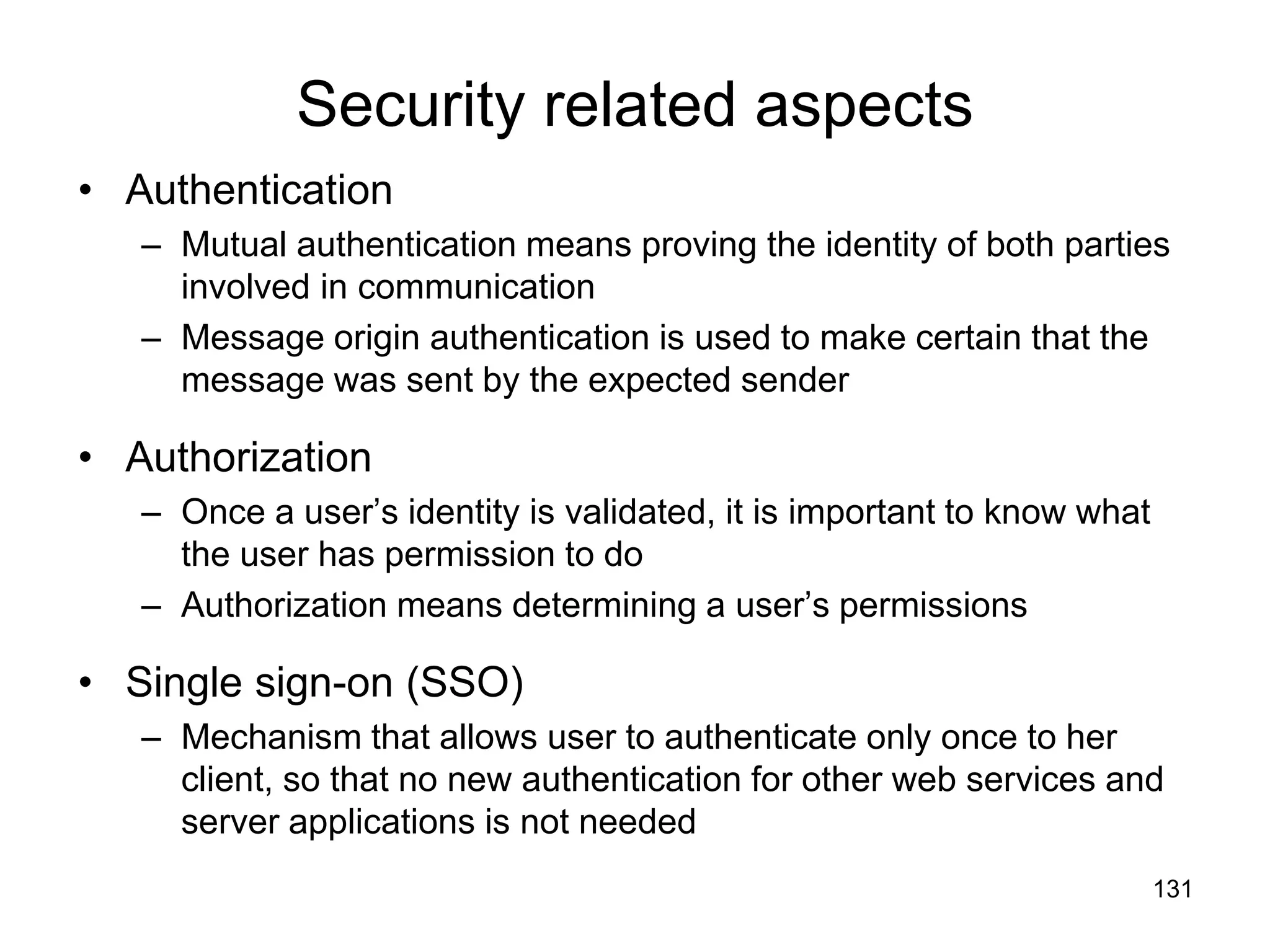 131
Security related aspects
• Authentication
– Mutual authentication means proving the identity of both parties
involved in communication
– Message origin authentication is used to make certain that the
message was sent by the expected sender
• Authorization
– Once a user’s identity is validated, it is important to know what
the user has permission to do
– Authorization means determining a user’s permissions
• Single sign-on (SSO)
– Mechanism that allows user to authenticate only once to her
client, so that no new authentication for other web services and
server applications is not needed
 