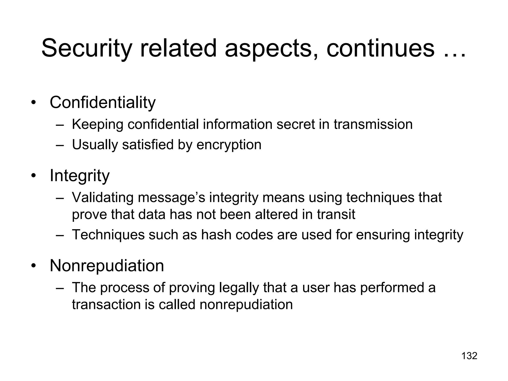 132
Security related aspects, continues …
• Confidentiality
– Keeping confidential information secret in transmission
– Usually satisfied by encryption
• Integrity
– Validating message’s integrity means using techniques that
prove that data has not been altered in transit
– Techniques such as hash codes are used for ensuring integrity
• Nonrepudiation
– The process of proving legally that a user has performed a
transaction is called nonrepudiation
 