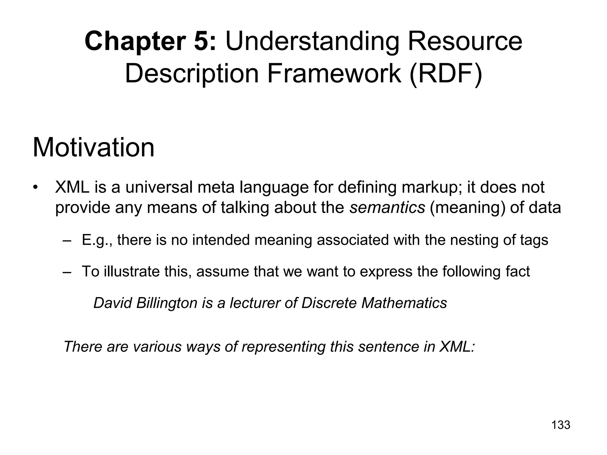 133
Chapter 5: Understanding Resource
Description Framework (RDF)
Motivation
• XML is a universal meta language for defining markup; it does not
provide any means of talking about the semantics (meaning) of data
– E.g., there is no intended meaning associated with the nesting of tags
– To illustrate this, assume that we want to express the following fact
David Billington is a lecturer of Discrete Mathematics
There are various ways of representing this sentence in XML:
 