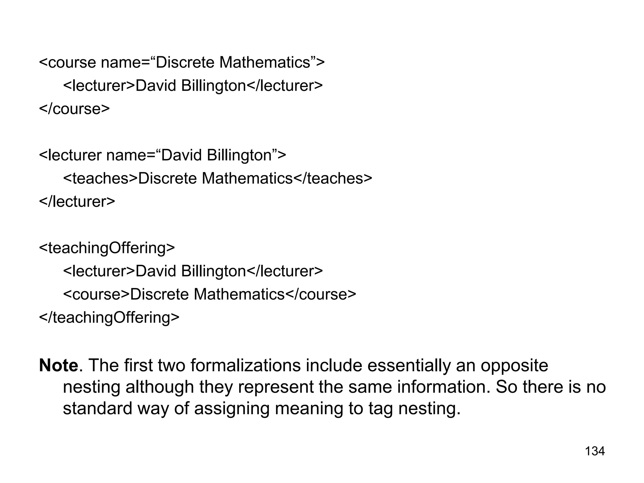 134
<course name=“Discrete Mathematics”>
<lecturer>David Billington</lecturer>
</course>
<lecturer name=“David Billington”>
<teaches>Discrete Mathematics</teaches>
</lecturer>
<teachingOffering>
<lecturer>David Billington</lecturer>
<course>Discrete Mathematics</course>
</teachingOffering>
Note. The first two formalizations include essentially an opposite
nesting although they represent the same information. So there is no
standard way of assigning meaning to tag nesting.
 