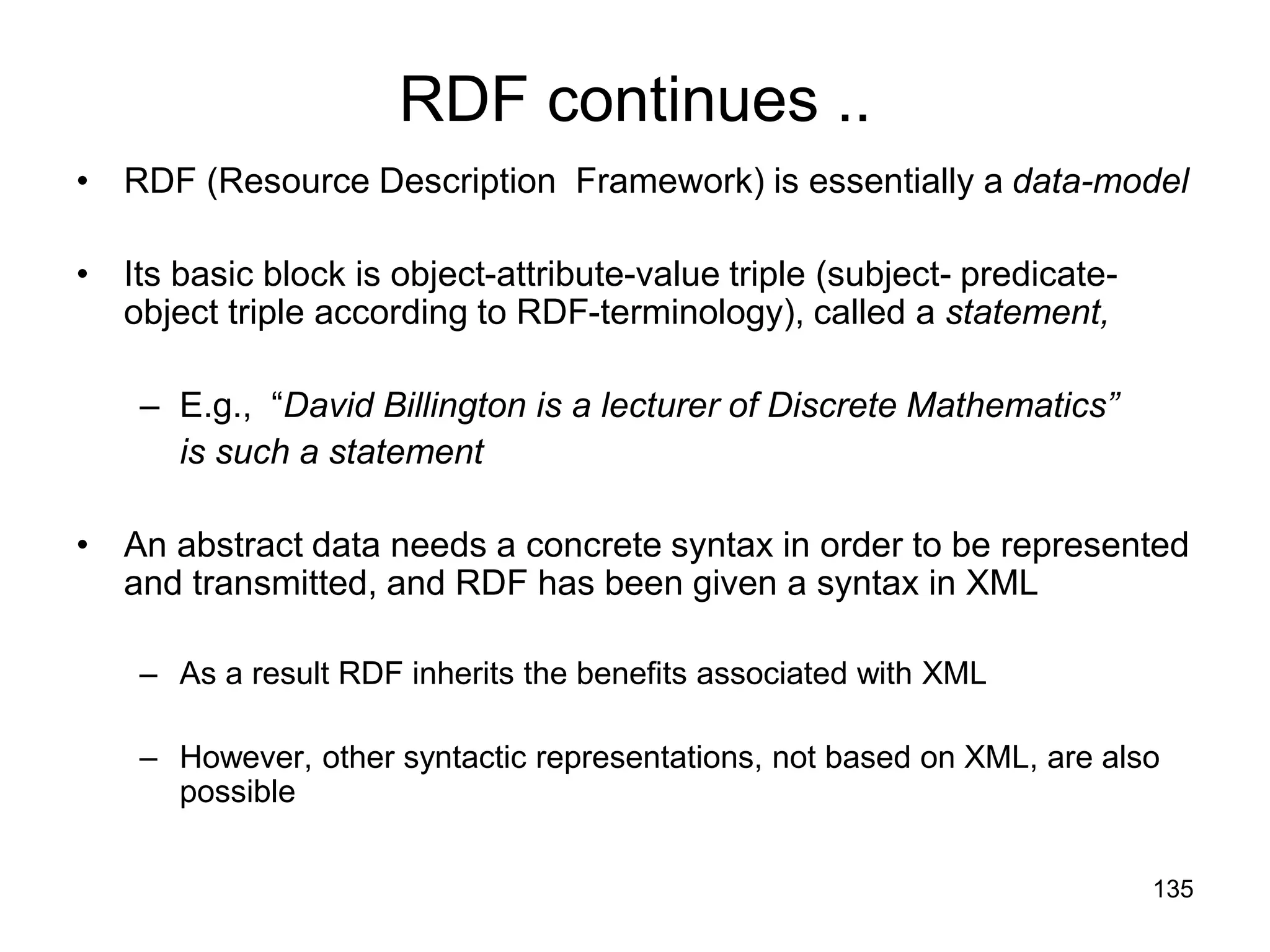 135
RDF continues ..
• RDF (Resource Description Framework) is essentially a data-model
• Its basic block is object-attribute-value triple (subject- predicate-
object triple according to RDF-terminology), called a statement,
– E.g., “David Billington is a lecturer of Discrete Mathematics”
is such a statement
• An abstract data needs a concrete syntax in order to be represented
and transmitted, and RDF has been given a syntax in XML
– As a result RDF inherits the benefits associated with XML
– However, other syntactic representations, not based on XML, are also
possible
 