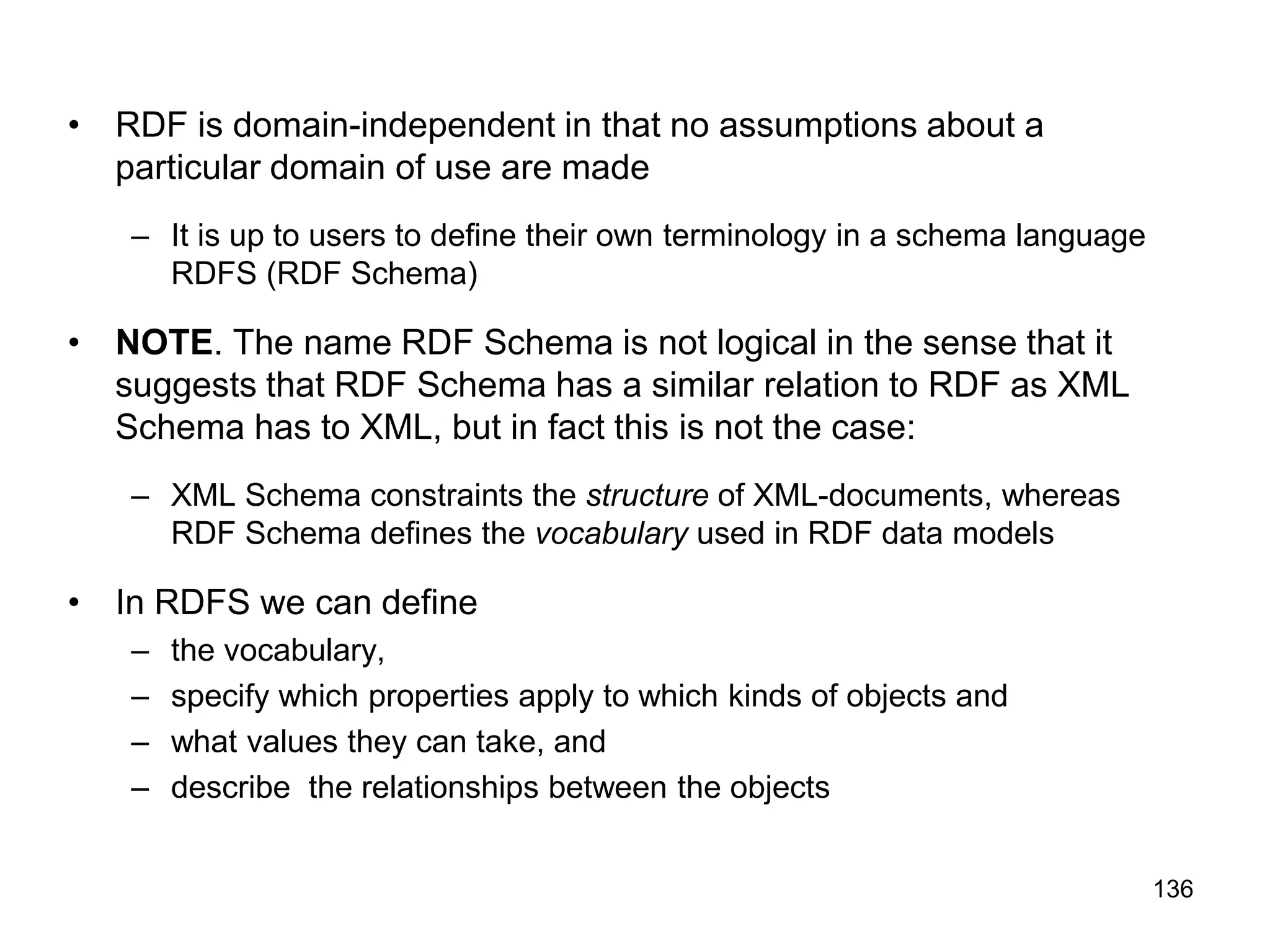 136
• RDF is domain-independent in that no assumptions about a
particular domain of use are made
– It is up to users to define their own terminology in a schema language
RDFS (RDF Schema)
• NOTE. The name RDF Schema is not logical in the sense that it
suggests that RDF Schema has a similar relation to RDF as XML
Schema has to XML, but in fact this is not the case:
– XML Schema constraints the structure of XML-documents, whereas
RDF Schema defines the vocabulary used in RDF data models
• In RDFS we can define
– the vocabulary,
– specify which properties apply to which kinds of objects and
– what values they can take, and
– describe the relationships between the objects
 