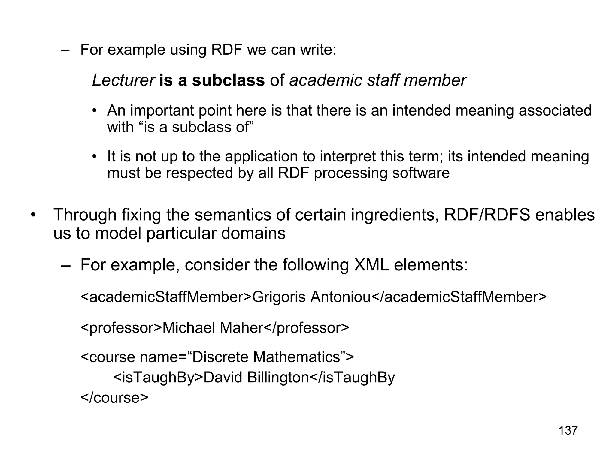 137
– For example using RDF we can write:
Lecturer is a subclass of academic staff member
• An important point here is that there is an intended meaning associated
with “is a subclass of”
• It is not up to the application to interpret this term; its intended meaning
must be respected by all RDF processing software
• Through fixing the semantics of certain ingredients, RDF/RDFS enables
us to model particular domains
– For example, consider the following XML elements:
<academicStaffMember>Grigoris Antoniou</academicStaffMember>
<professor>Michael Maher</professor>
<course name=“Discrete Mathematics”>
<isTaughBy>David Billington</isTaughBy
</course>
 