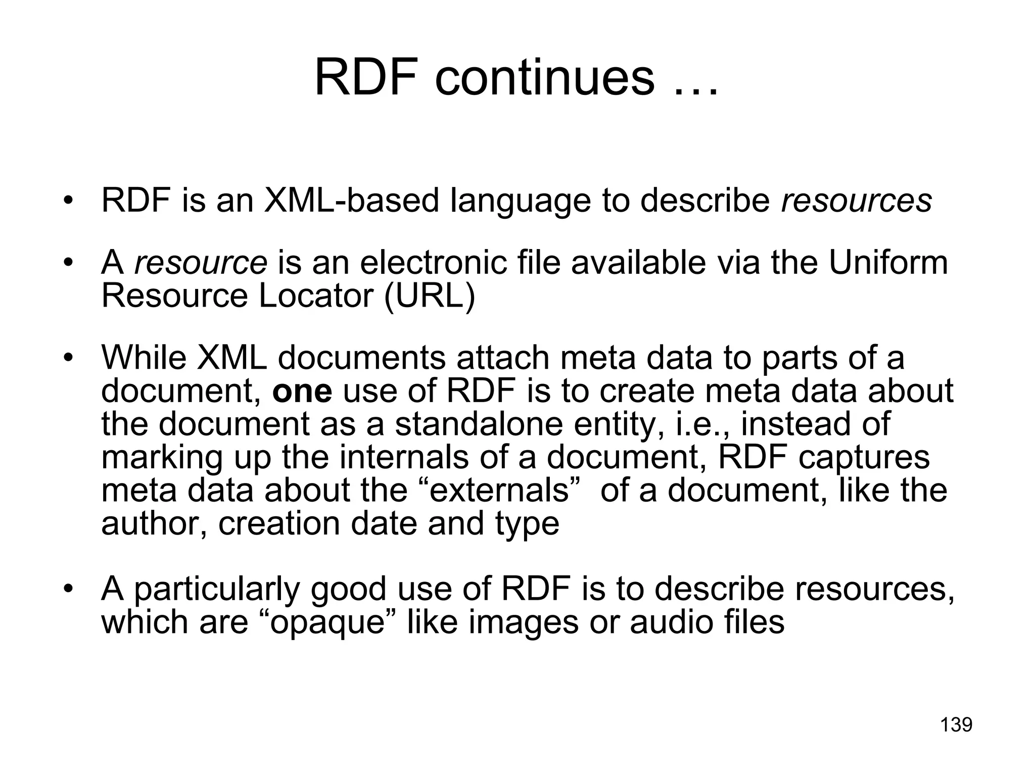 139
RDF continues …
• RDF is an XML-based language to describe resources
• A resource is an electronic file available via the Uniform
Resource Locator (URL)
• While XML documents attach meta data to parts of a
document, one use of RDF is to create meta data about
the document as a standalone entity, i.e., instead of
marking up the internals of a document, RDF captures
meta data about the “externals” of a document, like the
author, creation date and type
• A particularly good use of RDF is to describe resources,
which are “opaque” like images or audio files
 