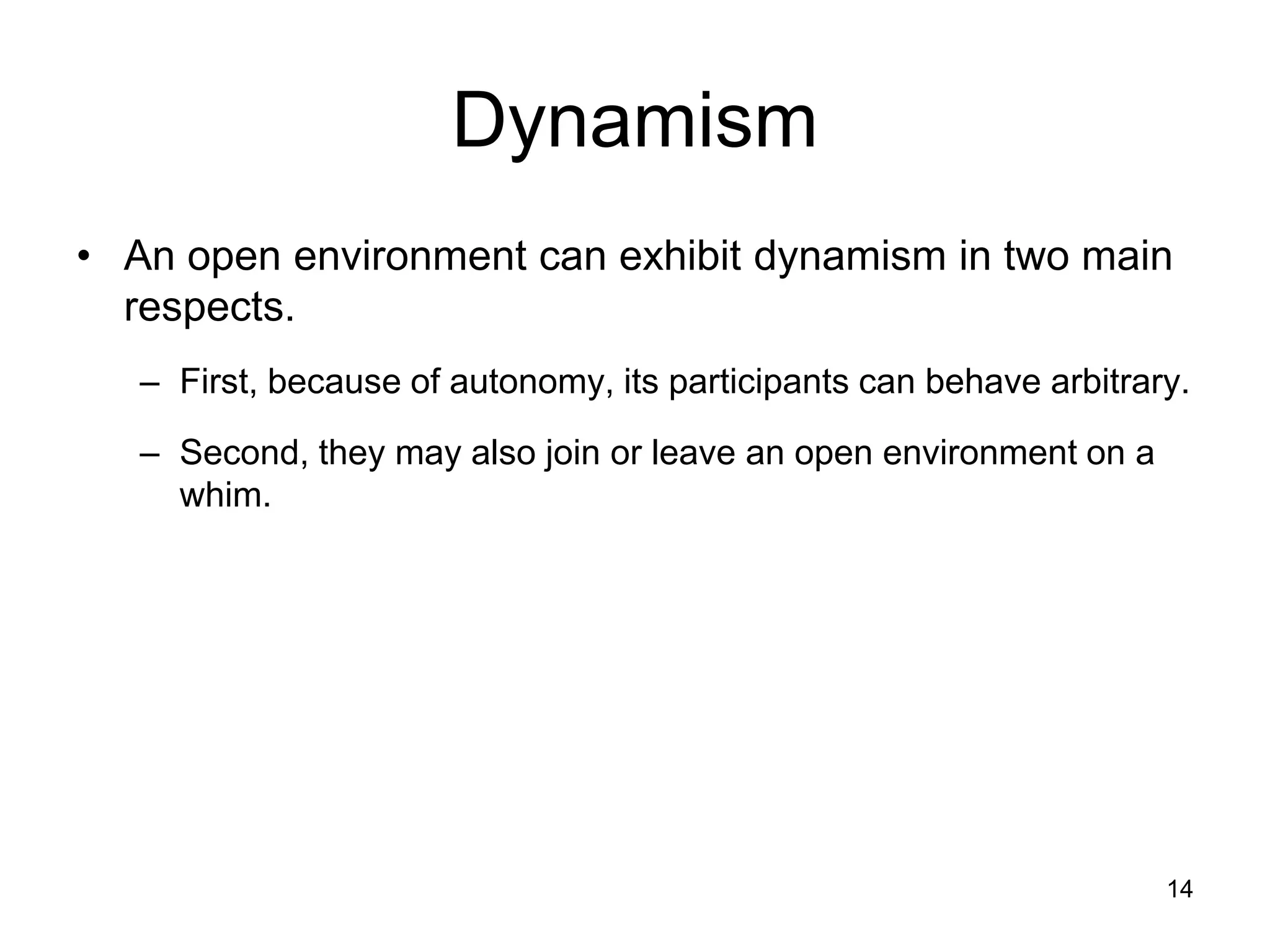 14
Dynamism
• An open environment can exhibit dynamism in two main
respects.
– First, because of autonomy, its participants can behave arbitrary.
– Second, they may also join or leave an open environment on a
whim.
 
