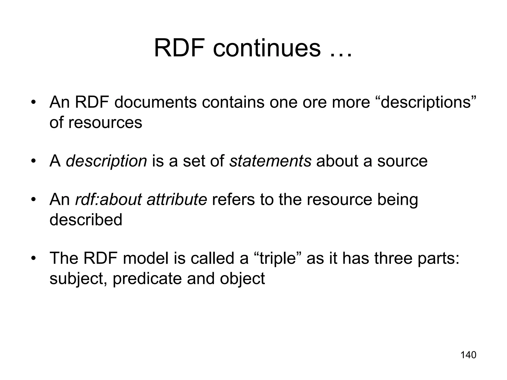 140
RDF continues …
• An RDF documents contains one ore more “descriptions”
of resources
• A description is a set of statements about a source
• An rdf:about attribute refers to the resource being
described
• The RDF model is called a “triple” as it has three parts:
subject, predicate and object
 