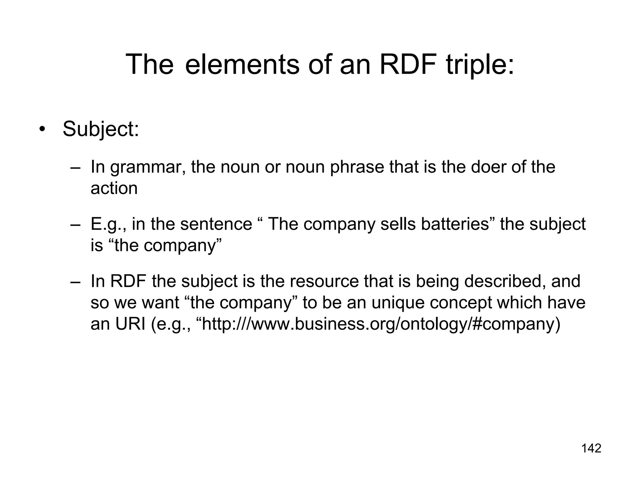 142
The elements of an RDF triple:
• Subject:
– In grammar, the noun or noun phrase that is the doer of the
action
– E.g., in the sentence “ The company sells batteries” the subject
is “the company”
– In RDF the subject is the resource that is being described, and
so we want “the company” to be an unique concept which have
an URI (e.g., “http:///www.business.org/ontology/#company)
 