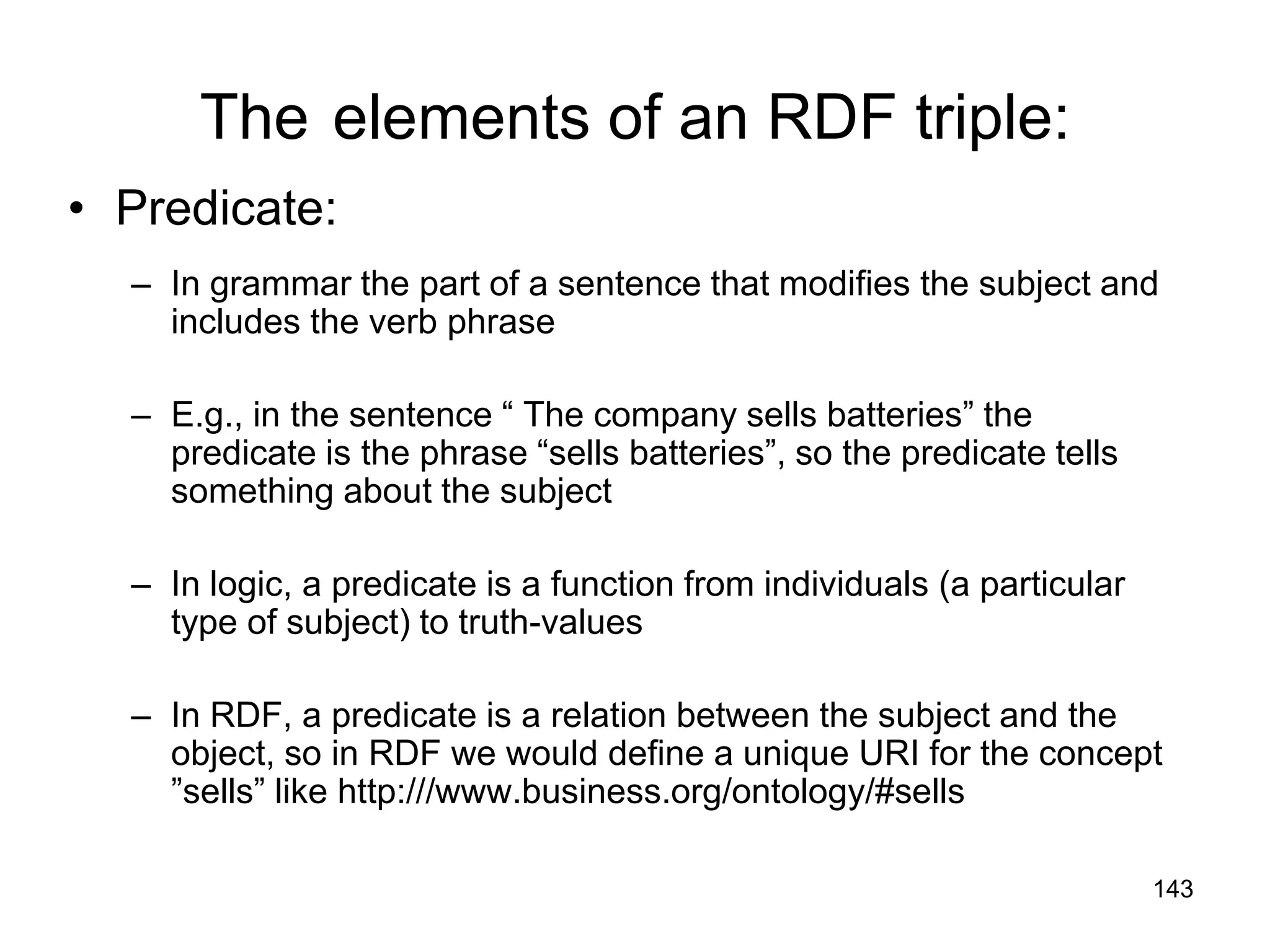 143
The elements of an RDF triple:
• Predicate:
– In grammar the part of a sentence that modifies the subject and
includes the verb phrase
– E.g., in the sentence “ The company sells batteries” the
predicate is the phrase “sells batteries”, so the predicate tells
something about the subject
– In logic, a predicate is a function from individuals (a particular
type of subject) to truth-values
– In RDF, a predicate is a relation between the subject and the
object, so in RDF we would define a unique URI for the concept
”sells” like http:///www.business.org/ontology/#sells
 