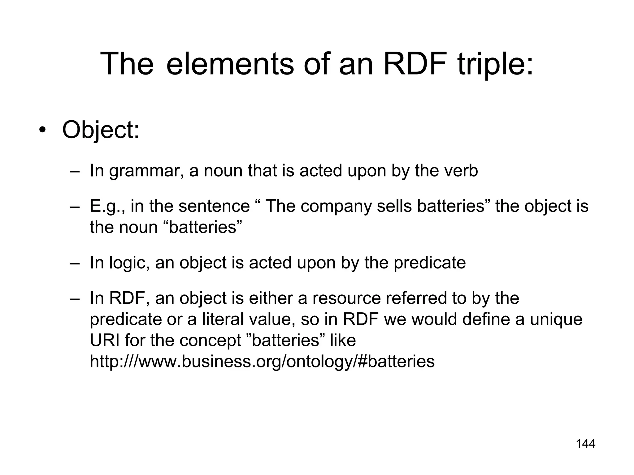 144
The elements of an RDF triple:
• Object:
– In grammar, a noun that is acted upon by the verb
– E.g., in the sentence “ The company sells batteries” the object is
the noun “batteries”
– In logic, an object is acted upon by the predicate
– In RDF, an object is either a resource referred to by the
predicate or a literal value, so in RDF we would define a unique
URI for the concept ”batteries” like
http:///www.business.org/ontology/#batteries
 