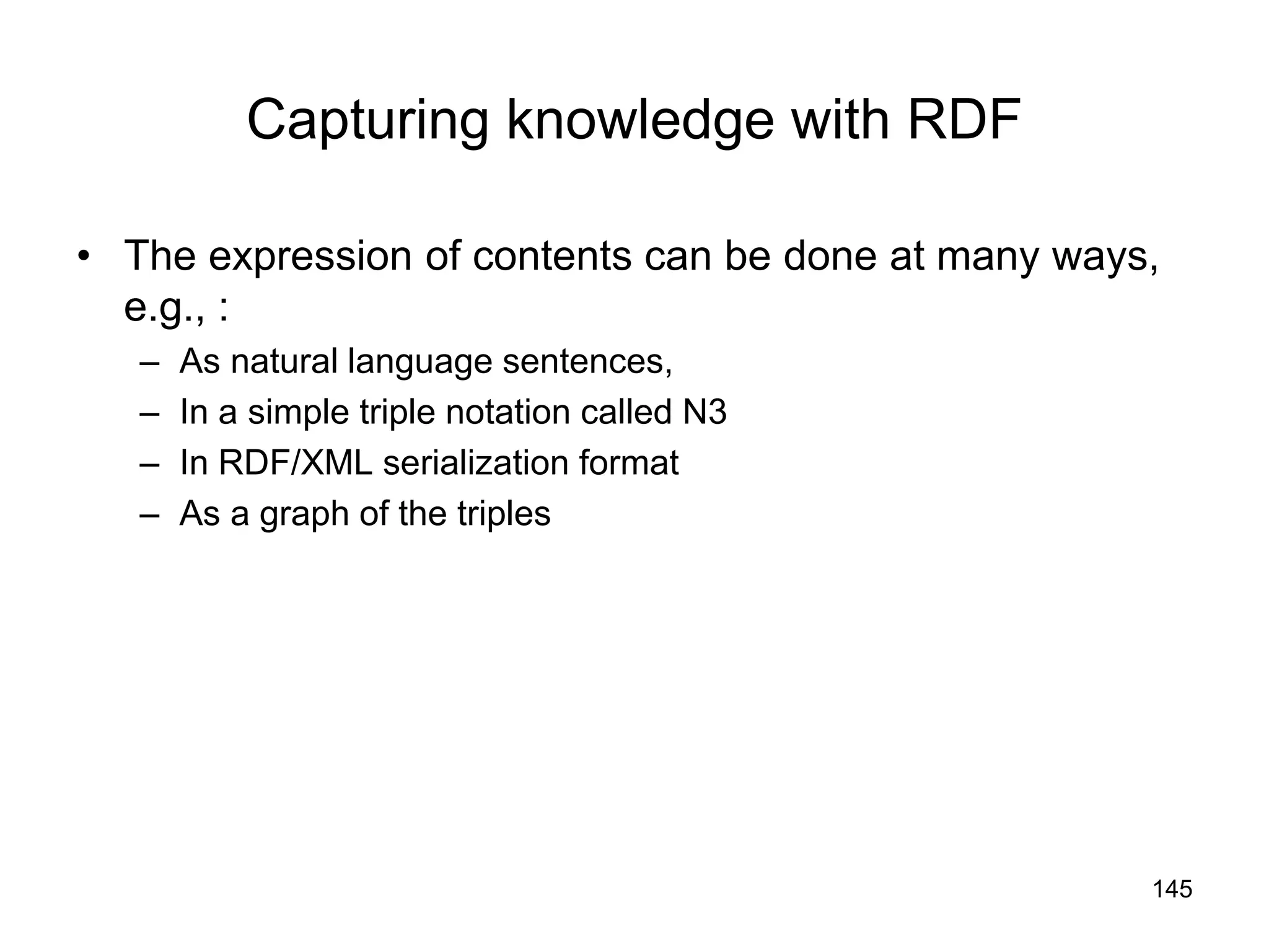 145
Capturing knowledge with RDF
• The expression of contents can be done at many ways,
e.g., :
– As natural language sentences,
– In a simple triple notation called N3
– In RDF/XML serialization format
– As a graph of the triples
 