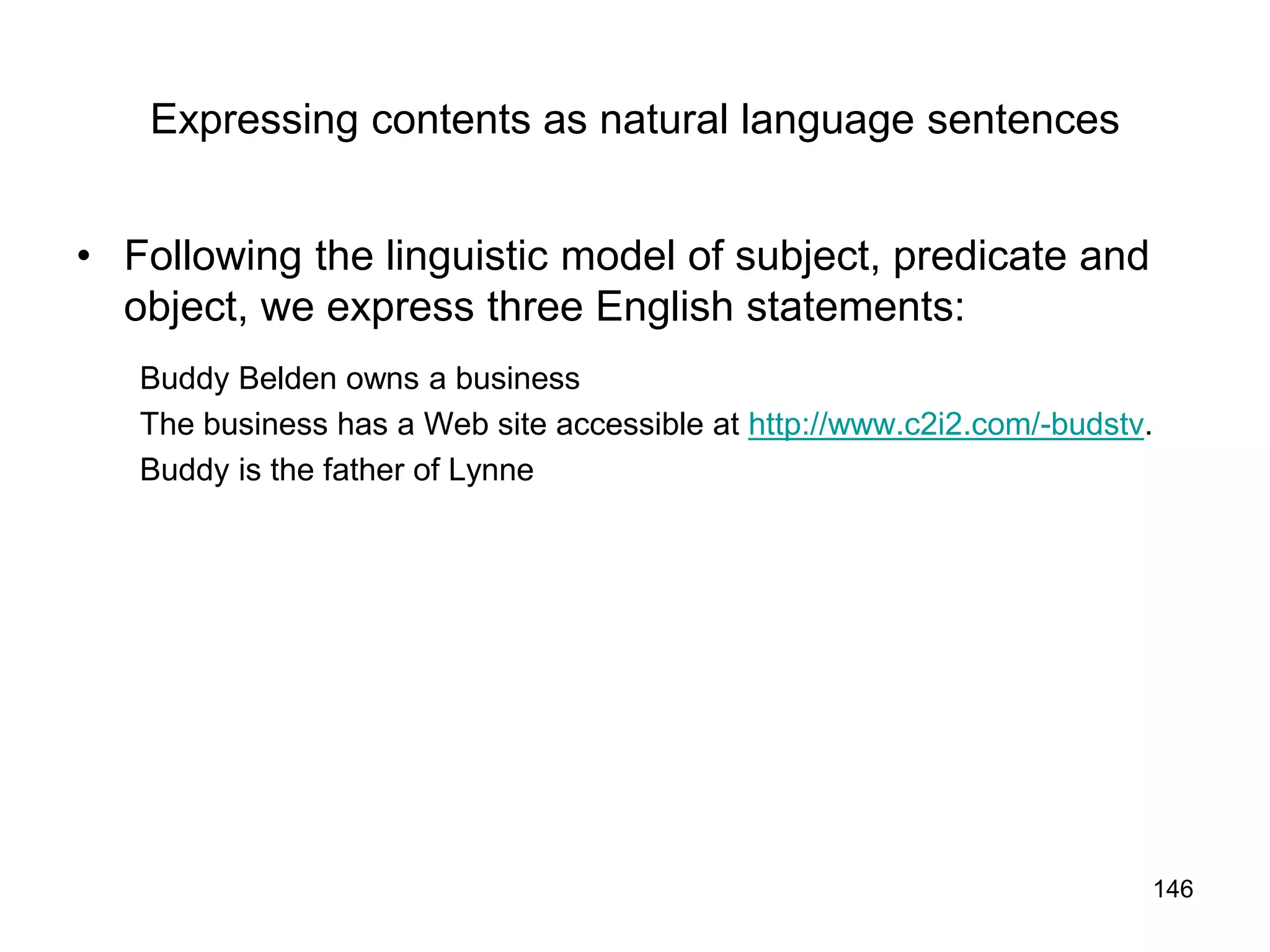 146
Expressing contents as natural language sentences
• Following the linguistic model of subject, predicate and
object, we express three English statements:
Buddy Belden owns a business
The business has a Web site accessible at http://www.c2i2.com/-budstv.
Buddy is the father of Lynne
 