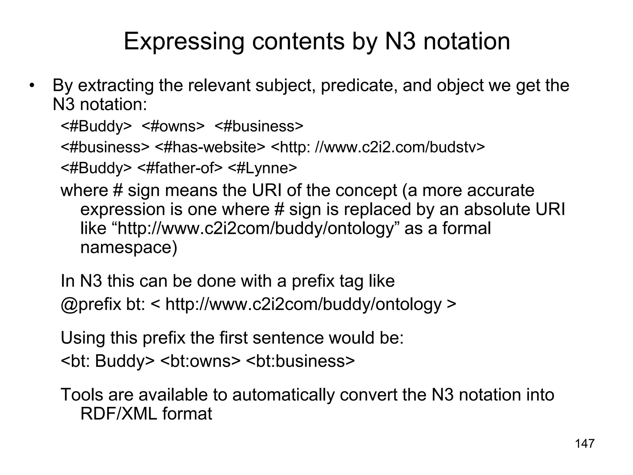 147
Expressing contents by N3 notation
• By extracting the relevant subject, predicate, and object we get the
N3 notation:
<#Buddy> <#owns> <#business>
<#business> <#has-website> <http: //www.c2i2.com/budstv>
<#Buddy> <#father-of> <#Lynne>
where # sign means the URI of the concept (a more accurate
expression is one where # sign is replaced by an absolute URI
like “http://www.c2i2com/buddy/ontology” as a formal
namespace)
In N3 this can be done with a prefix tag like
@prefix bt: < http://www.c2i2com/buddy/ontology >
Using this prefix the first sentence would be:
<bt: Buddy> <bt:owns> <bt:business>
Tools are available to automatically convert the N3 notation into
RDF/XML format
 