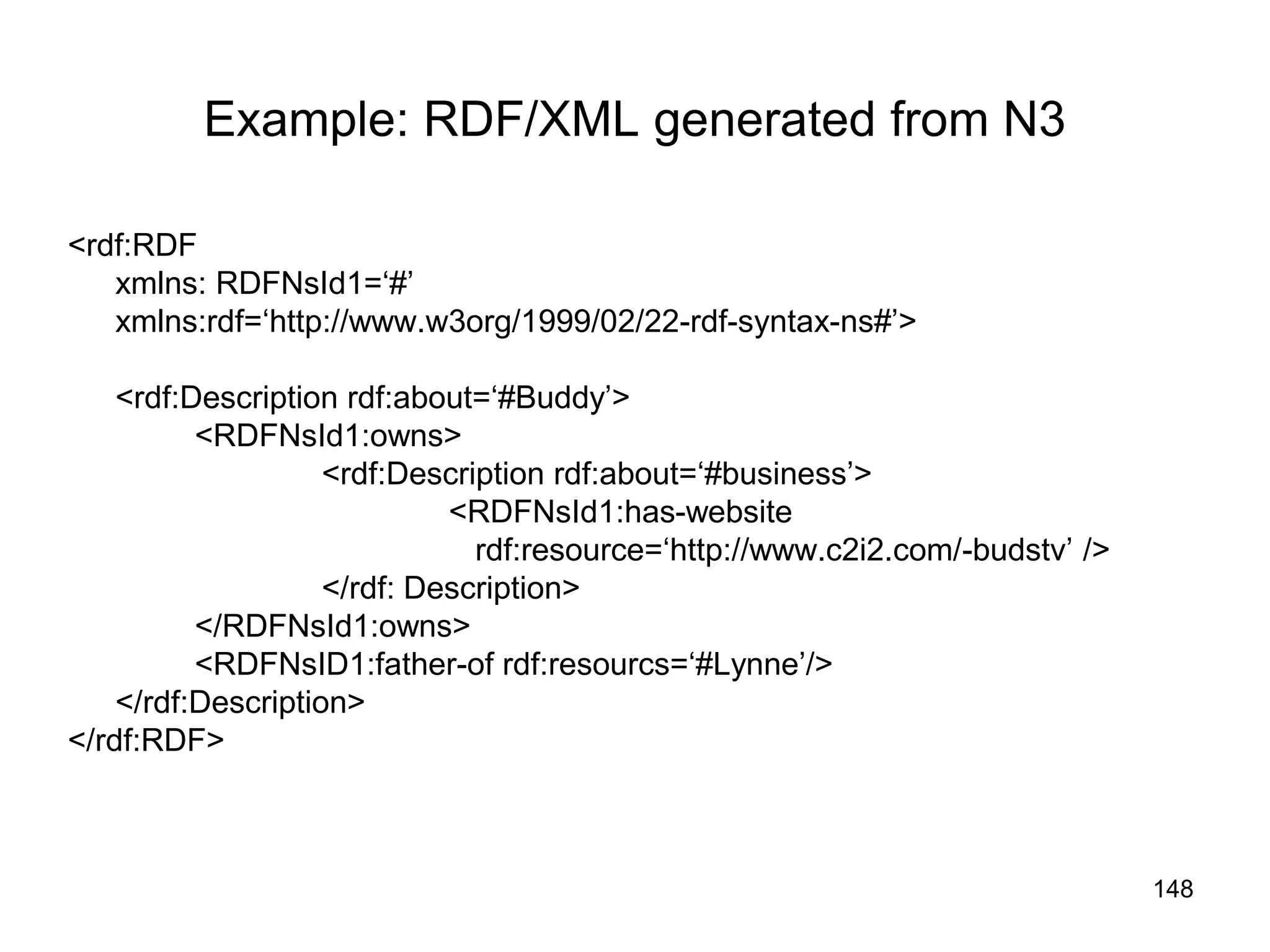 148
Example: RDF/XML generated from N3
<rdf:RDF
xmlns: RDFNsId1=‘#’
xmlns:rdf=‘http://www.w3org/1999/02/22-rdf-syntax-ns#’>
<rdf:Description rdf:about=‘#Buddy’>
<RDFNsId1:owns>
<rdf:Description rdf:about=‘#business’>
<RDFNsId1:has-website
rdf:resource=‘http://www.c2i2.com/-budstv’ />
</rdf: Description>
</RDFNsId1:owns>
<RDFNsID1:father-of rdf:resourcs=‘#Lynne’/>
</rdf:Description>
</rdf:RDF>
 