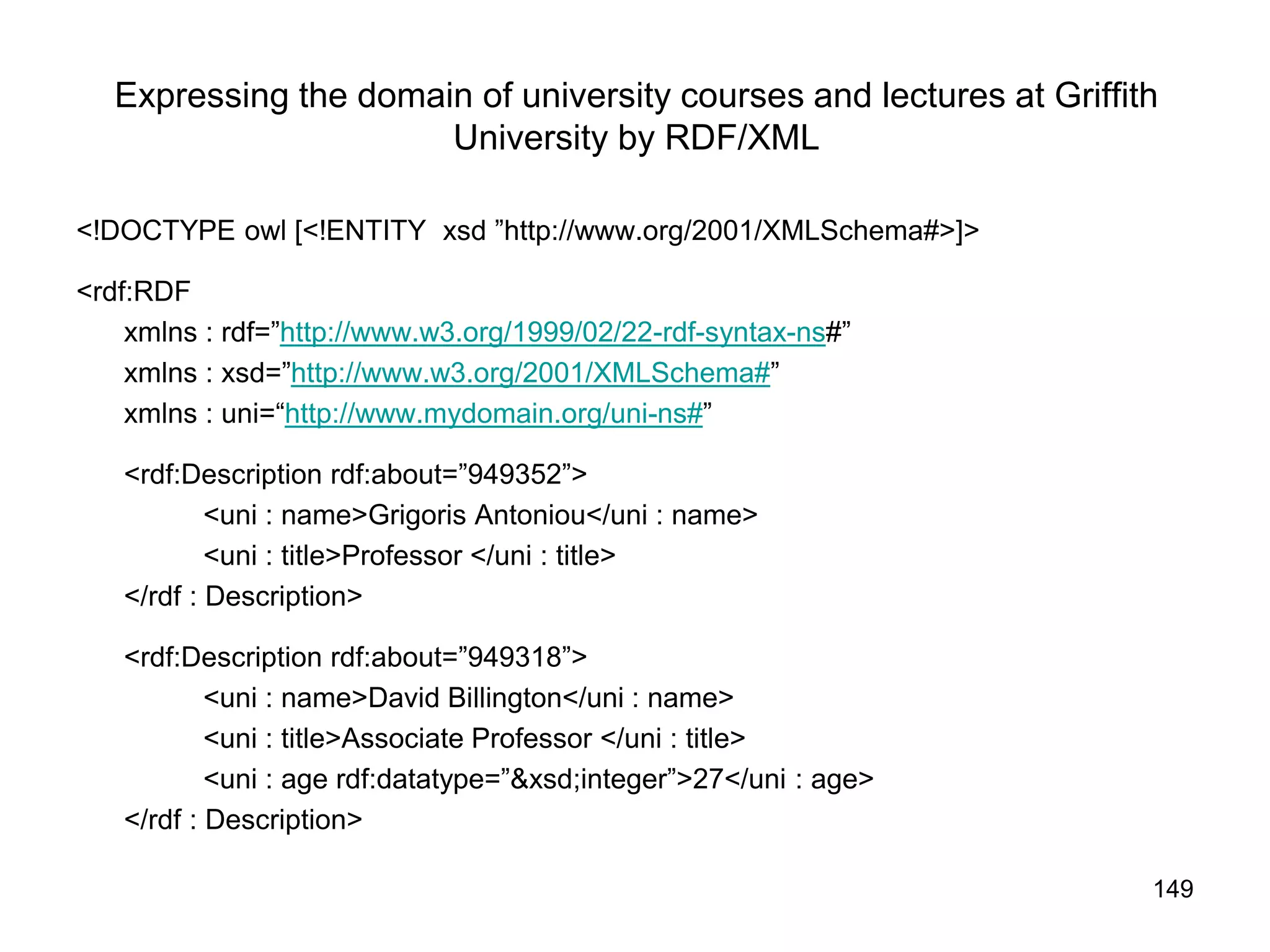 149
Expressing the domain of university courses and lectures at Griffith
University by RDF/XML
<!DOCTYPE owl [<!ENTITY xsd ”http://www.org/2001/XMLSchema#>]>
<rdf:RDF
xmlns : rdf=”http://www.w3.org/1999/02/22-rdf-syntax-ns#”
xmlns : xsd=”http://www.w3.org/2001/XMLSchema#”
xmlns : uni=“http://www.mydomain.org/uni-ns#”
<rdf:Description rdf:about=”949352”>
<uni : name>Grigoris Antoniou</uni : name>
<uni : title>Professor </uni : title>
</rdf : Description>
<rdf:Description rdf:about=”949318”>
<uni : name>David Billington</uni : name>
<uni : title>Associate Professor </uni : title>
<uni : age rdf:datatype=”&xsd;integer”>27</uni : age>
</rdf : Description>
 