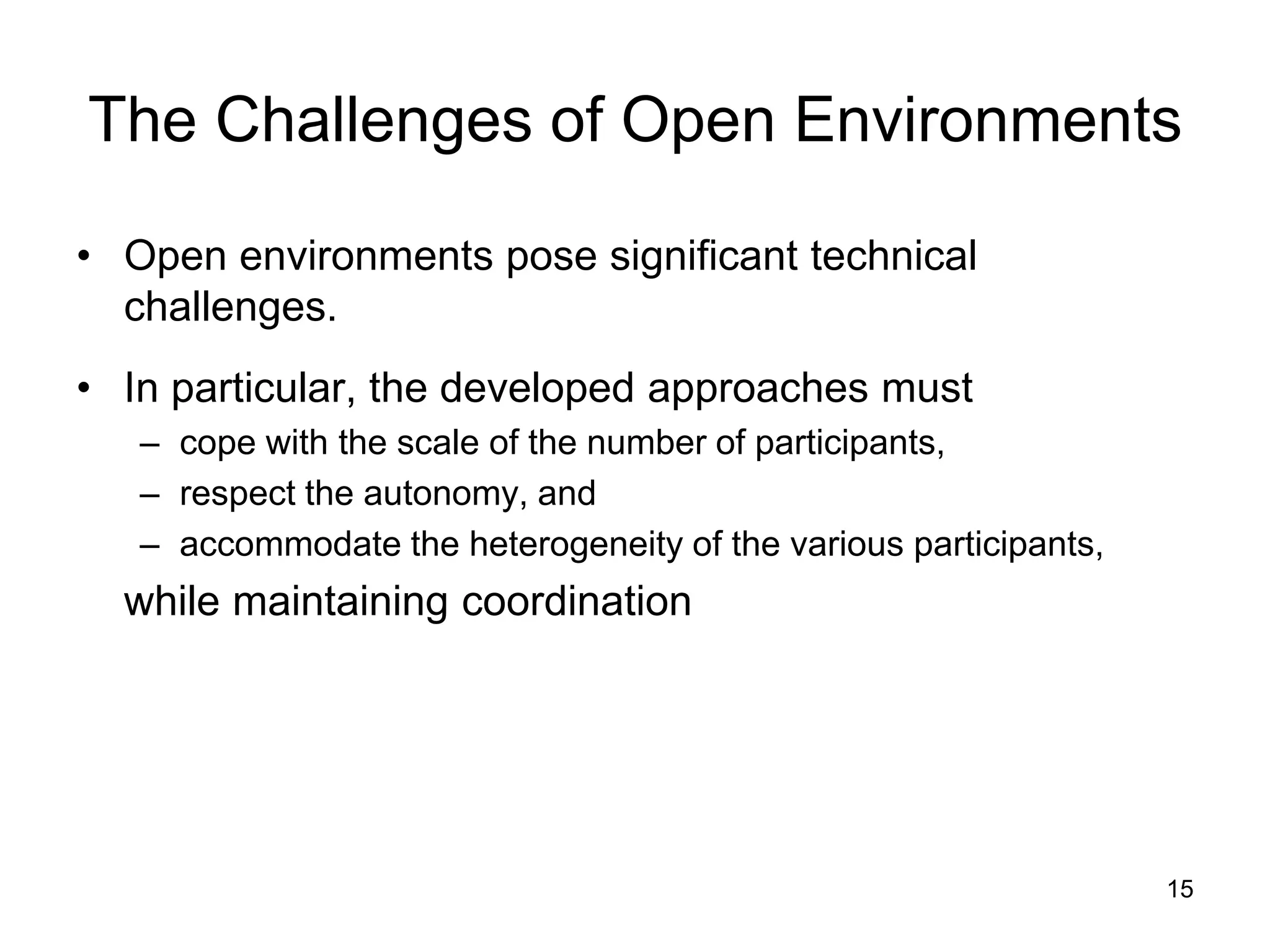 15
The Challenges of Open Environments
• Open environments pose significant technical
challenges.
• In particular, the developed approaches must
– cope with the scale of the number of participants,
– respect the autonomy, and
– accommodate the heterogeneity of the various participants,
while maintaining coordination
 