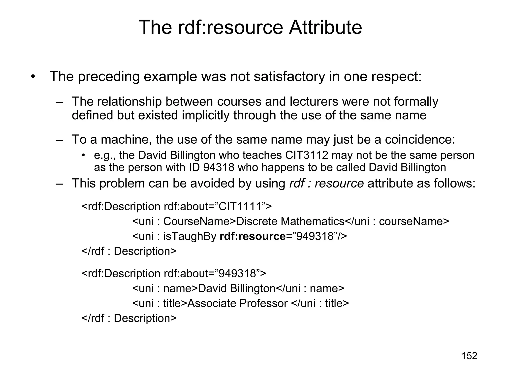 152
The rdf:resource Attribute
• The preceding example was not satisfactory in one respect:
– The relationship between courses and lecturers were not formally
defined but existed implicitly through the use of the same name
– To a machine, the use of the same name may just be a coincidence:
• e.g., the David Billington who teaches CIT3112 may not be the same person
as the person with ID 94318 who happens to be called David Billington
– This problem can be avoided by using rdf : resource attribute as follows:
<rdf:Description rdf:about=”CIT1111”>
<uni : CourseName>Discrete Mathematics</uni : courseName>
<uni : isTaughBy rdf:resource=”949318”/>
</rdf : Description>
<rdf:Description rdf:about=”949318”>
<uni : name>David Billington</uni : name>
<uni : title>Associate Professor </uni : title>
</rdf : Description>
 