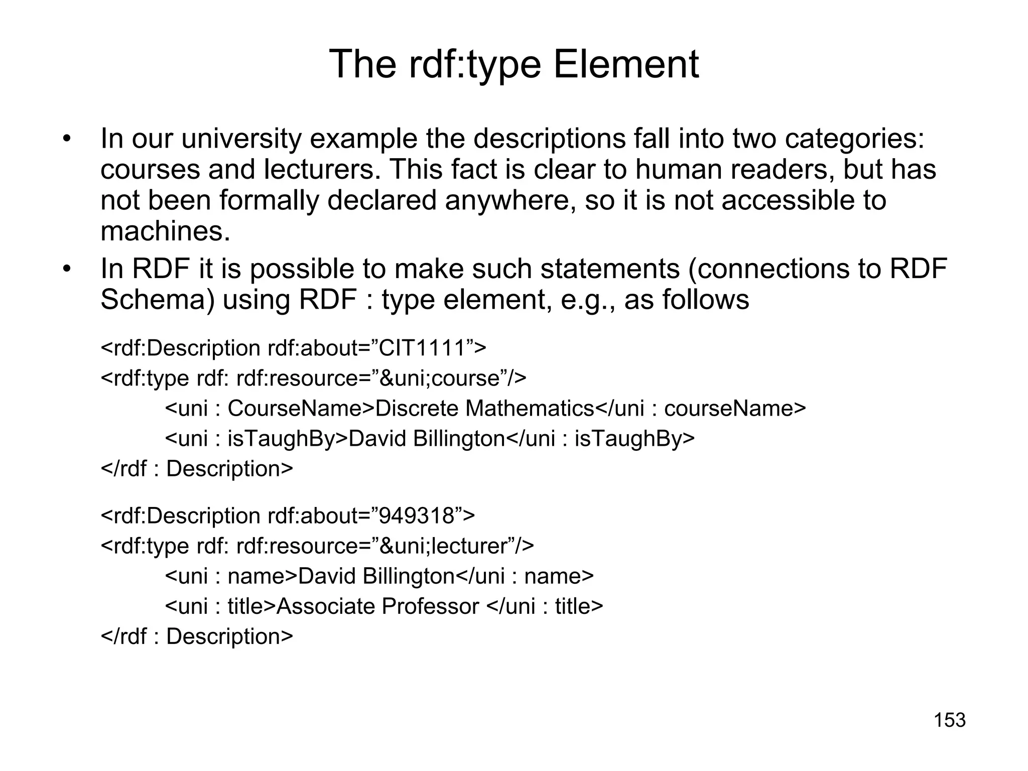 153
The rdf:type Element
• In our university example the descriptions fall into two categories:
courses and lecturers. This fact is clear to human readers, but has
not been formally declared anywhere, so it is not accessible to
machines.
• In RDF it is possible to make such statements (connections to RDF
Schema) using RDF : type element, e.g., as follows
<rdf:Description rdf:about=”CIT1111”>
<rdf:type rdf: rdf:resource=”&uni;course”/>
<uni : CourseName>Discrete Mathematics</uni : courseName>
<uni : isTaughBy>David Billington</uni : isTaughBy>
</rdf : Description>
<rdf:Description rdf:about=”949318”>
<rdf:type rdf: rdf:resource=”&uni;lecturer”/>
<uni : name>David Billington</uni : name>
<uni : title>Associate Professor </uni : title>
</rdf : Description>
 