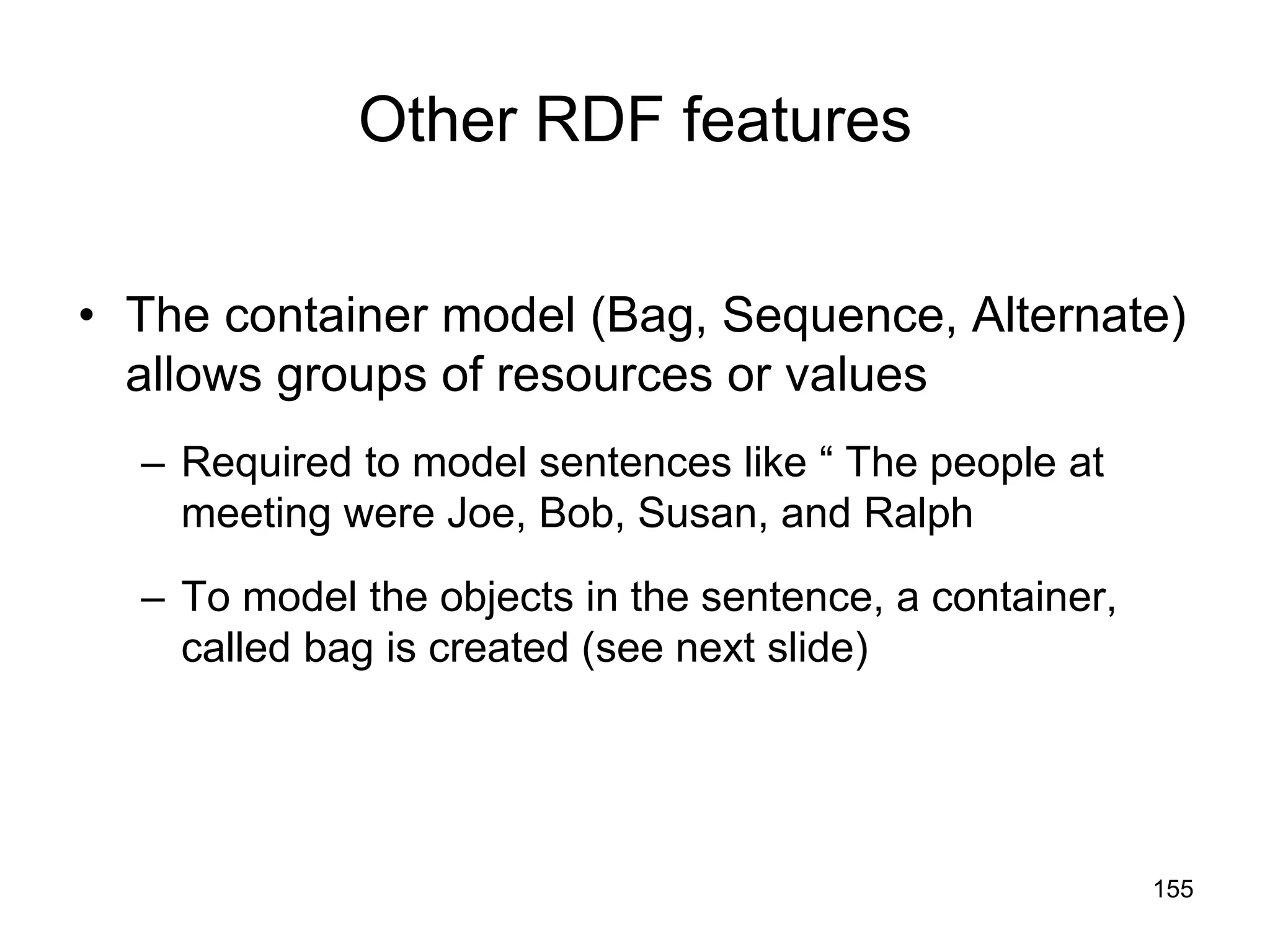 155
Other RDF features
• The container model (Bag, Sequence, Alternate)
allows groups of resources or values
– Required to model sentences like “ The people at
meeting were Joe, Bob, Susan, and Ralph
– To model the objects in the sentence, a container,
called bag is created (see next slide)
 