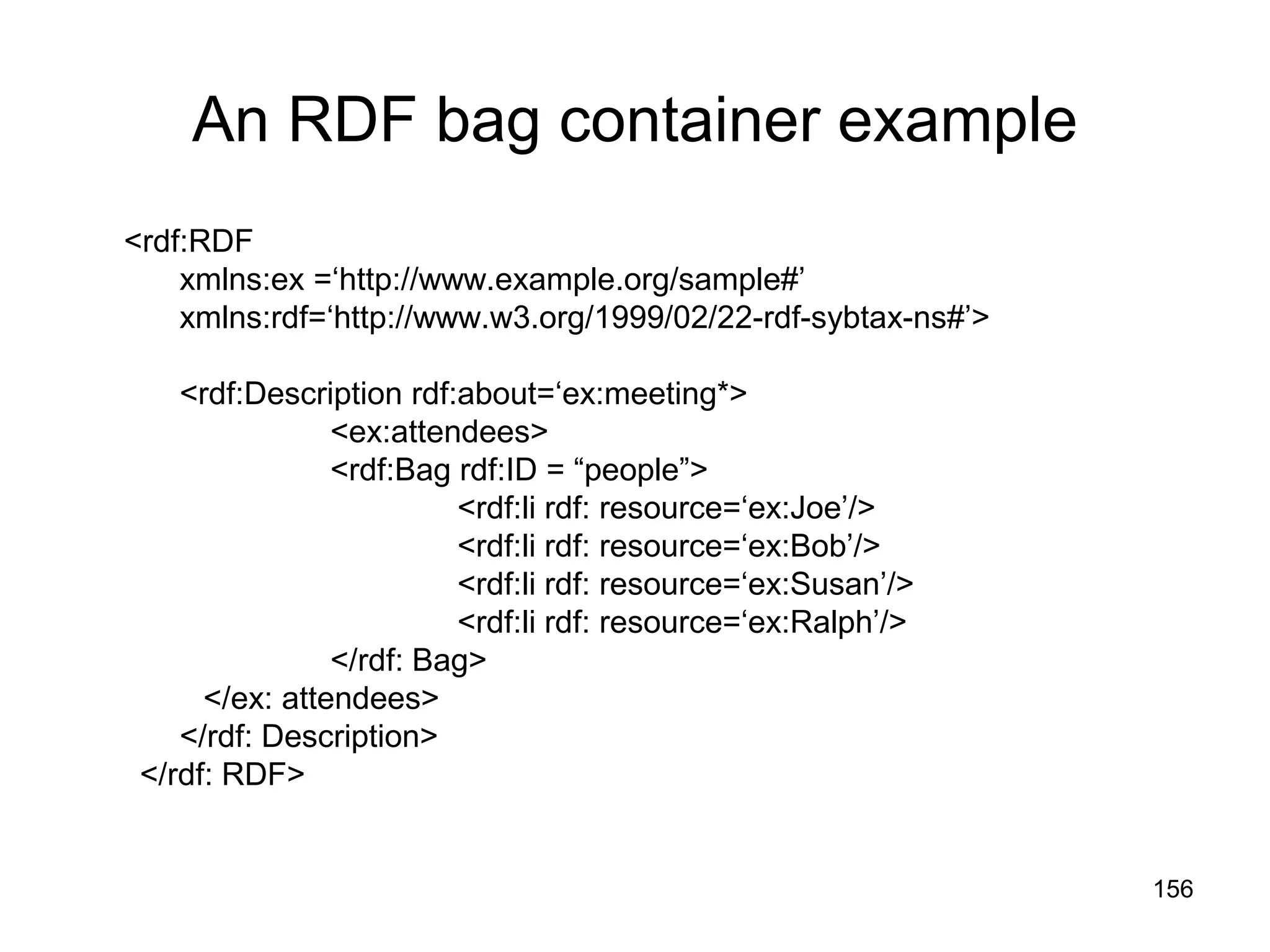 156
An RDF bag container example
<rdf:RDF
xmlns:ex =‘http://www.example.org/sample#’
xmlns:rdf=‘http://www.w3.org/1999/02/22-rdf-sybtax-ns#’>
<rdf:Description rdf:about=‘ex:meeting*>
<ex:attendees>
<rdf:Bag rdf:ID = “people”>
<rdf:li rdf: resource=‘ex:Joe’/>
<rdf:li rdf: resource=‘ex:Bob’/>
<rdf:li rdf: resource=‘ex:Susan’/>
<rdf:li rdf: resource=‘ex:Ralph’/>
</rdf: Bag>
</ex: attendees>
</rdf: Description>
</rdf: RDF>
 