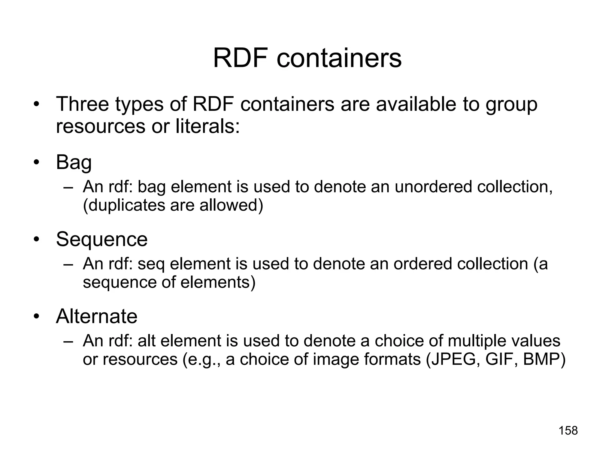 158
RDF containers
• Three types of RDF containers are available to group
resources or literals:
• Bag
– An rdf: bag element is used to denote an unordered collection,
(duplicates are allowed)
• Sequence
– An rdf: seq element is used to denote an ordered collection (a
sequence of elements)
• Alternate
– An rdf: alt element is used to denote a choice of multiple values
or resources (e.g., a choice of image formats (JPEG, GIF, BMP)
 