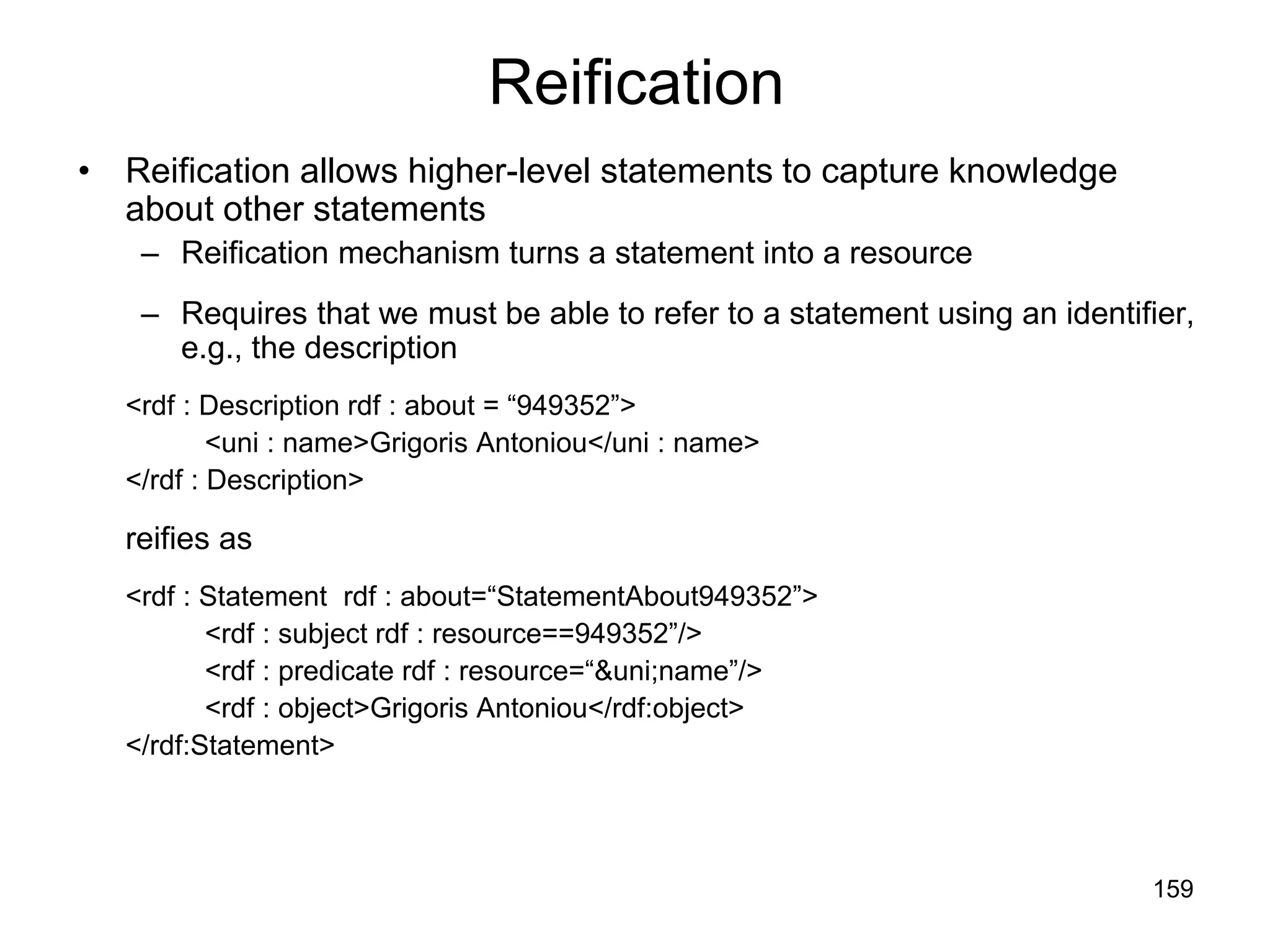 159
Reification
• Reification allows higher-level statements to capture knowledge
about other statements
– Reification mechanism turns a statement into a resource
– Requires that we must be able to refer to a statement using an identifier,
e.g., the description
<rdf : Description rdf : about = “949352”>
<uni : name>Grigoris Antoniou</uni : name>
</rdf : Description>
reifies as
<rdf : Statement rdf : about=“StatementAbout949352”>
<rdf : subject rdf : resource==949352”/>
<rdf : predicate rdf : resource=“&uni;name”/>
<rdf : object>Grigoris Antoniou</rdf:object>
</rdf:Statement>
 