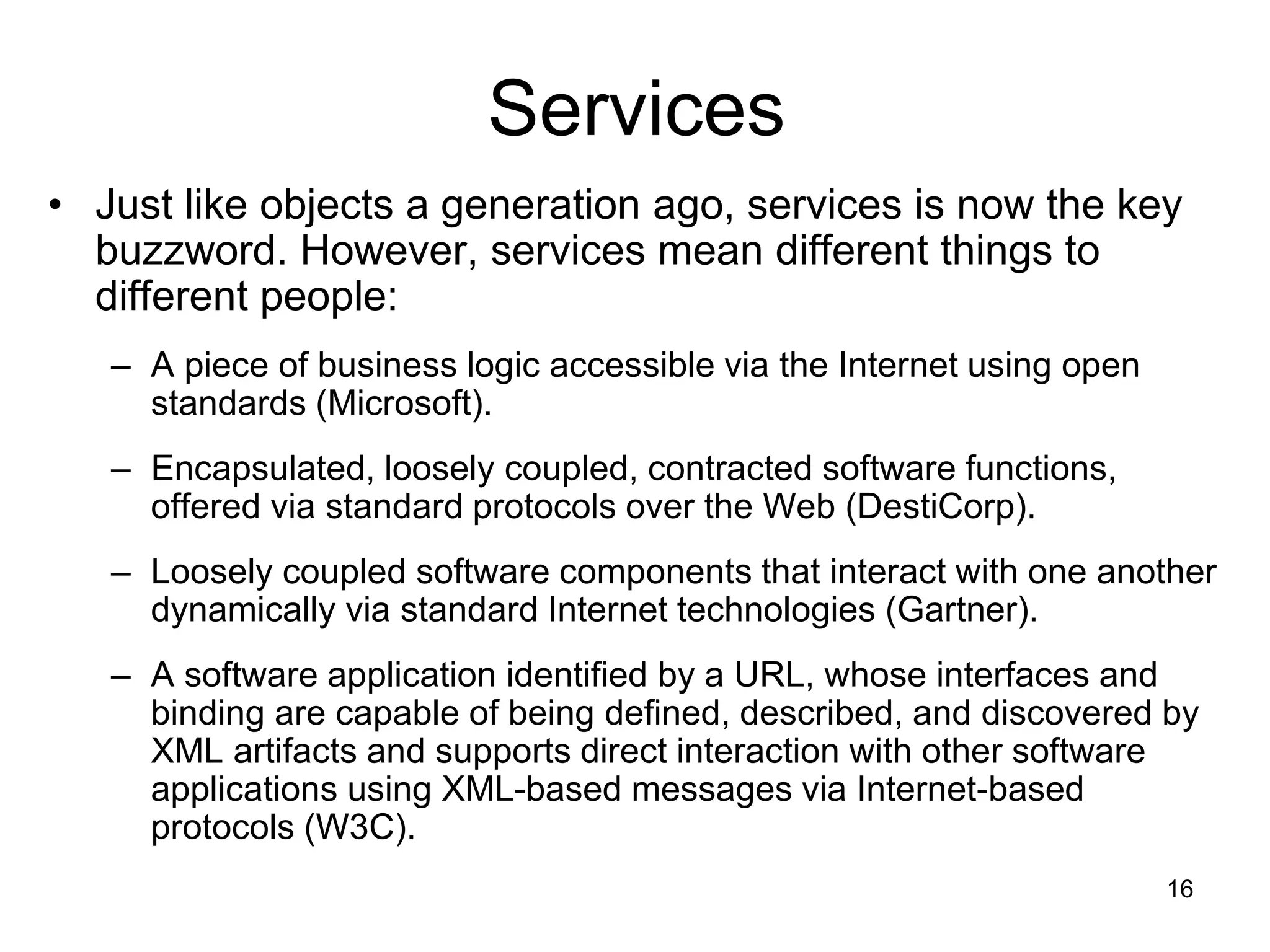16
Services
• Just like objects a generation ago, services is now the key
buzzword. However, services mean different things to
different people:
– A piece of business logic accessible via the Internet using open
standards (Microsoft).
– Encapsulated, loosely coupled, contracted software functions,
offered via standard protocols over the Web (DestiCorp).
– Loosely coupled software components that interact with one another
dynamically via standard Internet technologies (Gartner).
– A software application identified by a URL, whose interfaces and
binding are capable of being defined, described, and discovered by
XML artifacts and supports direct interaction with other software
applications using XML-based messages via Internet-based
protocols (W3C).
 
