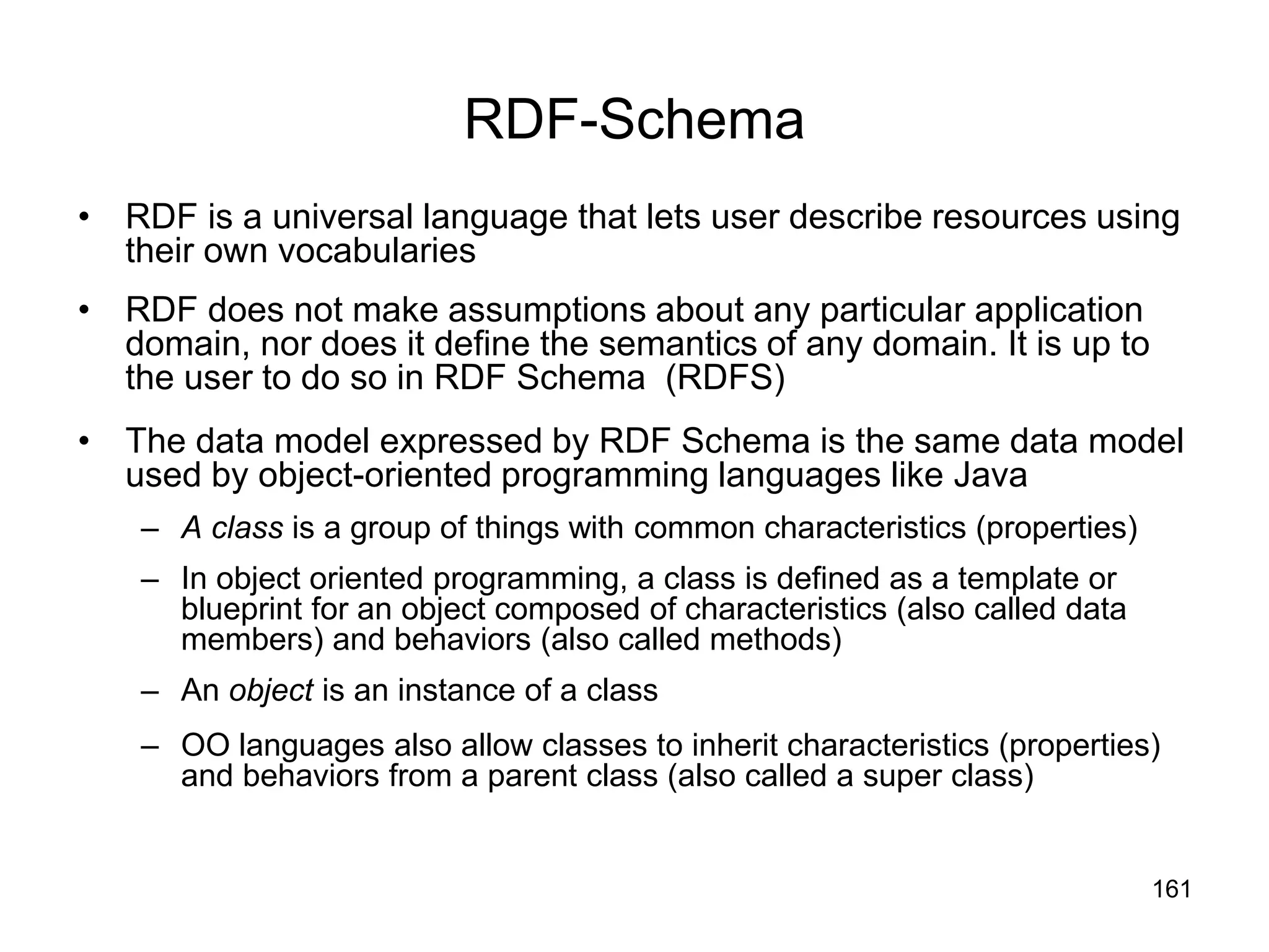 161
RDF-Schema
• RDF is a universal language that lets user describe resources using
their own vocabularies
• RDF does not make assumptions about any particular application
domain, nor does it define the semantics of any domain. It is up to
the user to do so in RDF Schema (RDFS)
• The data model expressed by RDF Schema is the same data model
used by object-oriented programming languages like Java
– A class is a group of things with common characteristics (properties)
– In object oriented programming, a class is defined as a template or
blueprint for an object composed of characteristics (also called data
members) and behaviors (also called methods)
– An object is an instance of a class
– OO languages also allow classes to inherit characteristics (properties)
and behaviors from a parent class (also called a super class)
 