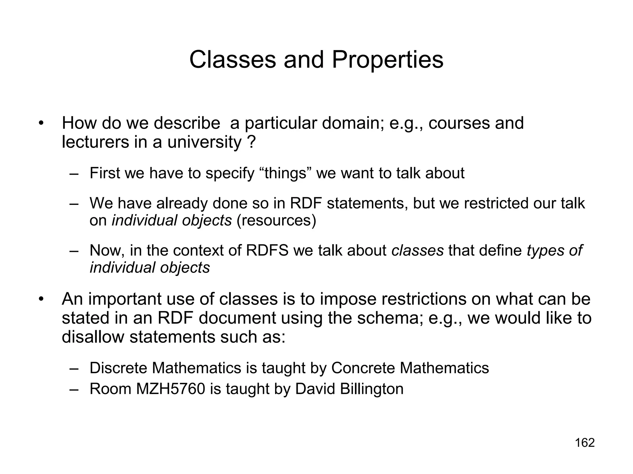 162
Classes and Properties
• How do we describe a particular domain; e.g., courses and
lecturers in a university ?
– First we have to specify “things” we want to talk about
– We have already done so in RDF statements, but we restricted our talk
on individual objects (resources)
– Now, in the context of RDFS we talk about classes that define types of
individual objects
• An important use of classes is to impose restrictions on what can be
stated in an RDF document using the schema; e.g., we would like to
disallow statements such as:
– Discrete Mathematics is taught by Concrete Mathematics
– Room MZH5760 is taught by David Billington
 