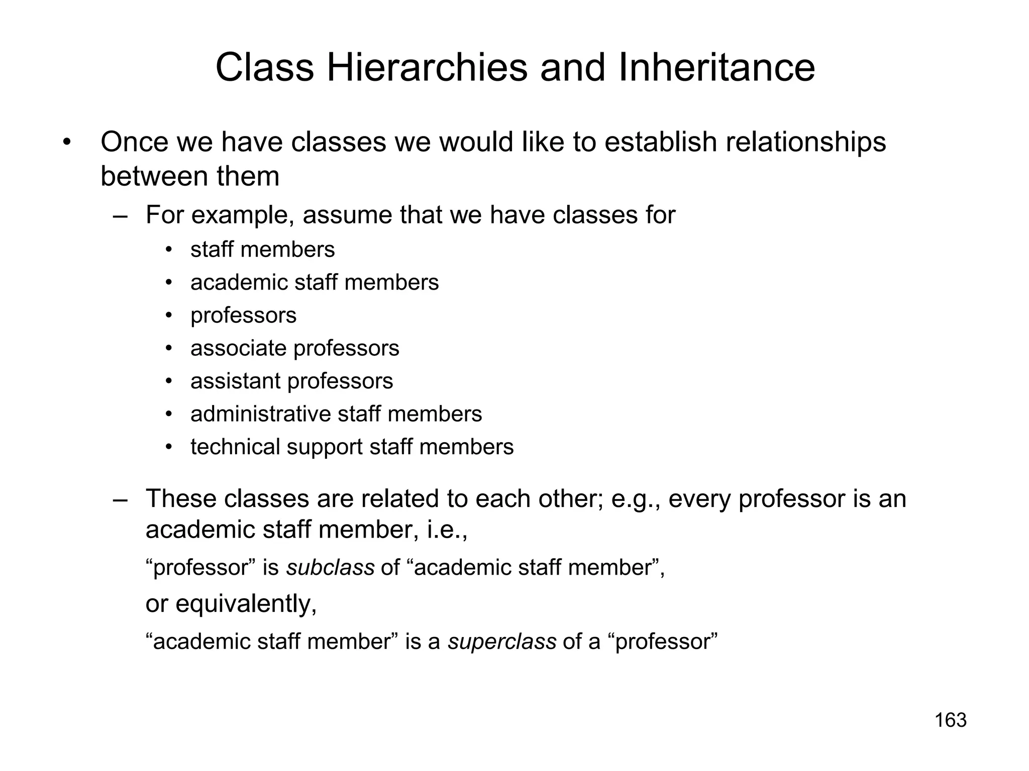 163
Class Hierarchies and Inheritance
• Once we have classes we would like to establish relationships
between them
– For example, assume that we have classes for
• staff members
• academic staff members
• professors
• associate professors
• assistant professors
• administrative staff members
• technical support staff members
– These classes are related to each other; e.g., every professor is an
academic staff member, i.e.,
“professor” is subclass of “academic staff member”,
or equivalently,
“academic staff member” is a superclass of a “professor”
 