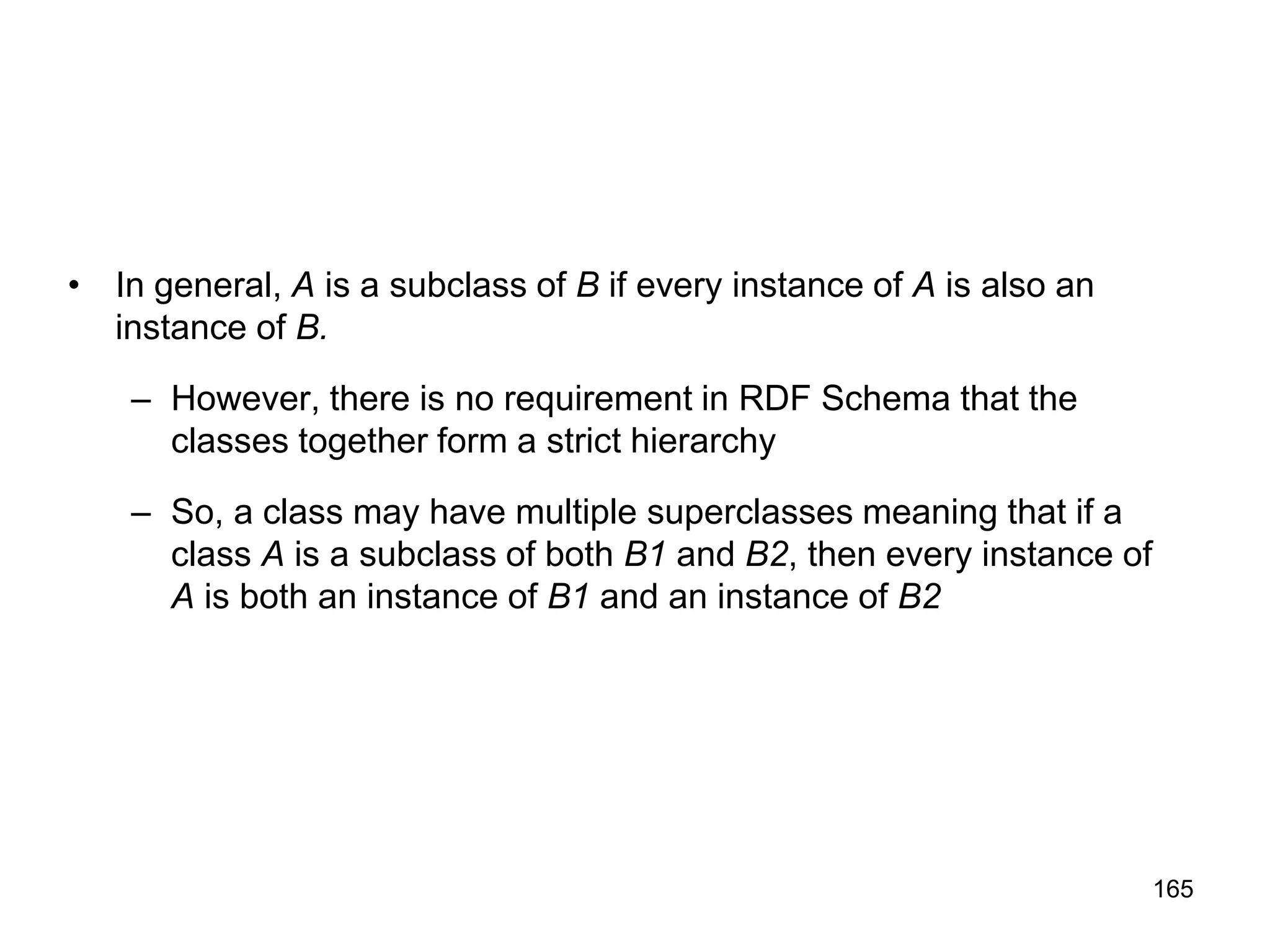 165
• In general, A is a subclass of B if every instance of A is also an
instance of B.
– However, there is no requirement in RDF Schema that the
classes together form a strict hierarchy
– So, a class may have multiple superclasses meaning that if a
class A is a subclass of both B1 and B2, then every instance of
A is both an instance of B1 and an instance of B2
 
