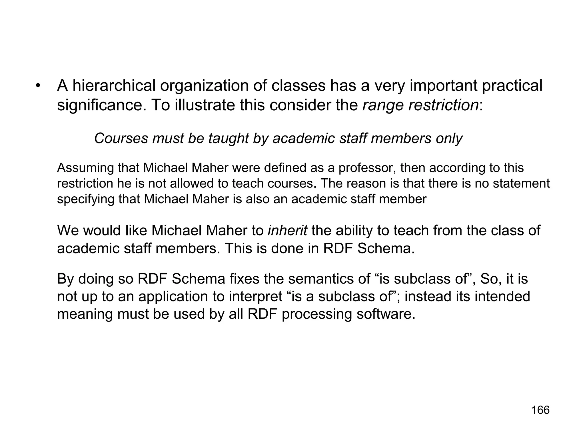 166
• A hierarchical organization of classes has a very important practical
significance. To illustrate this consider the range restriction:
Courses must be taught by academic staff members only
Assuming that Michael Maher were defined as a professor, then according to this
restriction he is not allowed to teach courses. The reason is that there is no statement
specifying that Michael Maher is also an academic staff member
We would like Michael Maher to inherit the ability to teach from the class of
academic staff members. This is done in RDF Schema.
By doing so RDF Schema fixes the semantics of “is subclass of”, So, it is
not up to an application to interpret “is a subclass of”; instead its intended
meaning must be used by all RDF processing software.
 