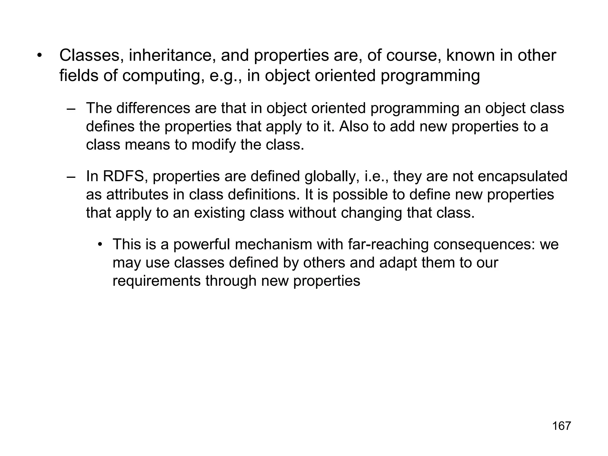 167
• Classes, inheritance, and properties are, of course, known in other
fields of computing, e.g., in object oriented programming
– The differences are that in object oriented programming an object class
defines the properties that apply to it. Also to add new properties to a
class means to modify the class.
– In RDFS, properties are defined globally, i.e., they are not encapsulated
as attributes in class definitions. It is possible to define new properties
that apply to an existing class without changing that class.
• This is a powerful mechanism with far-reaching consequences: we
may use classes defined by others and adapt them to our
requirements through new properties
 
