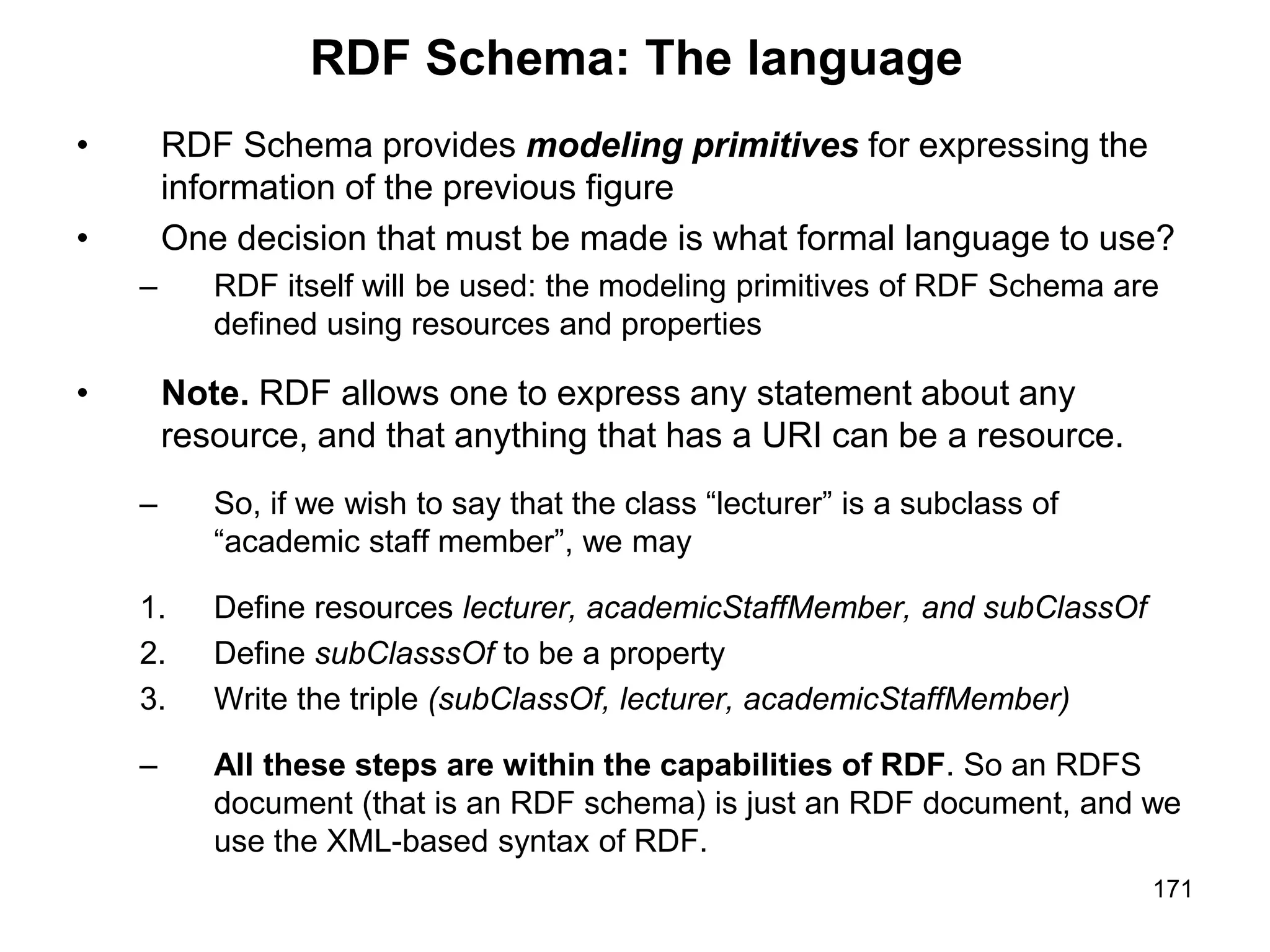 171
RDF Schema: The language
• RDF Schema provides modeling primitives for expressing the
information of the previous figure
• One decision that must be made is what formal language to use?
– RDF itself will be used: the modeling primitives of RDF Schema are
defined using resources and properties
• Note. RDF allows one to express any statement about any
resource, and that anything that has a URI can be a resource.
– So, if we wish to say that the class “lecturer” is a subclass of
“academic staff member”, we may
1. Define resources lecturer, academicStaffMember, and subClassOf
2. Define subClasssOf to be a property
3. Write the triple (subClassOf, lecturer, academicStaffMember)
– All these steps are within the capabilities of RDF. So an RDFS
document (that is an RDF schema) is just an RDF document, and we
use the XML-based syntax of RDF.
 