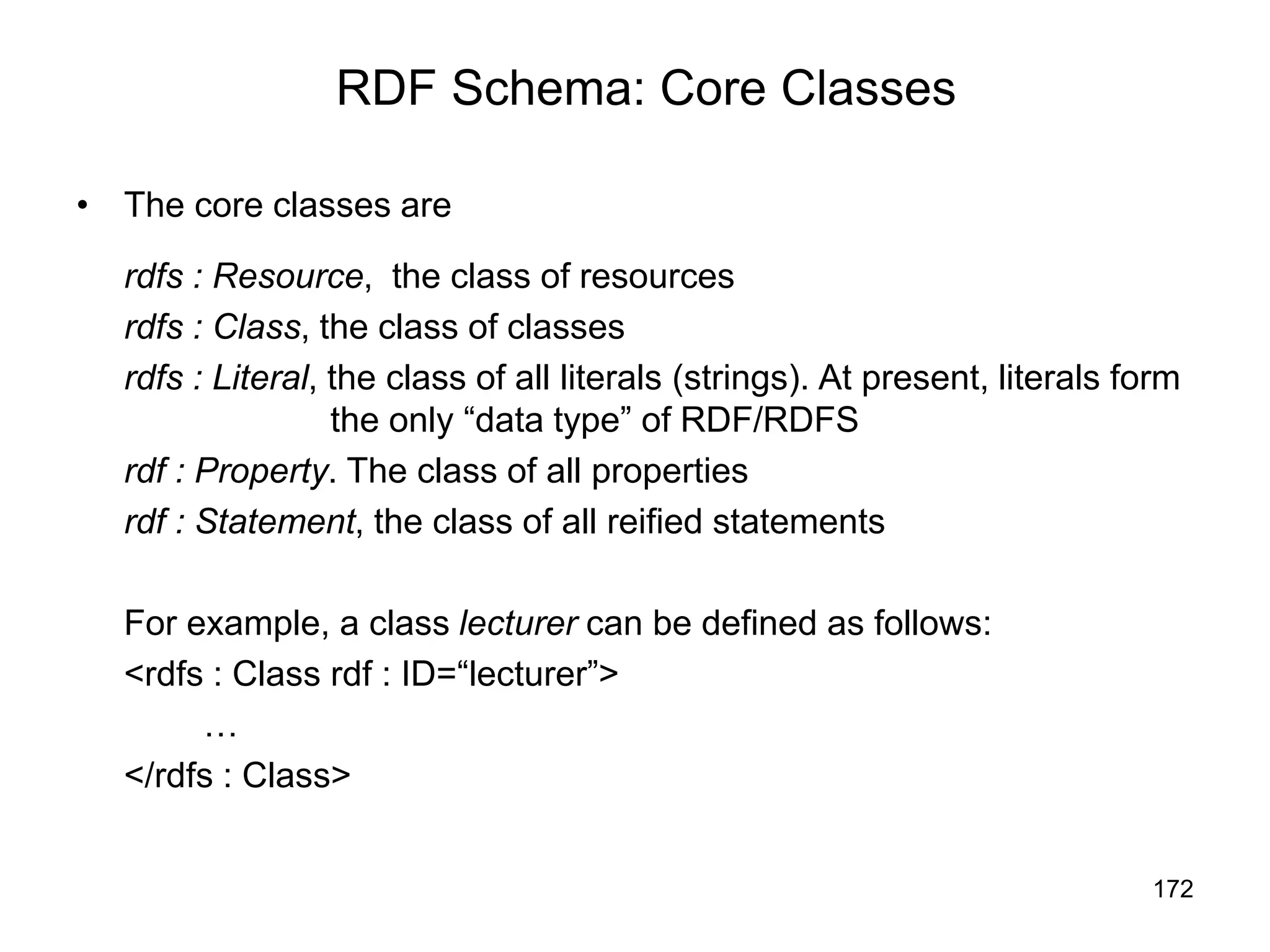 172
RDF Schema: Core Classes
• The core classes are
rdfs : Resource, the class of resources
rdfs : Class, the class of classes
rdfs : Literal, the class of all literals (strings). At present, literals form
the only “data type” of RDF/RDFS
rdf : Property. The class of all properties
rdf : Statement, the class of all reified statements
For example, a class lecturer can be defined as follows:
<rdfs : Class rdf : ID=“lecturer”>
…
</rdfs : Class>
 